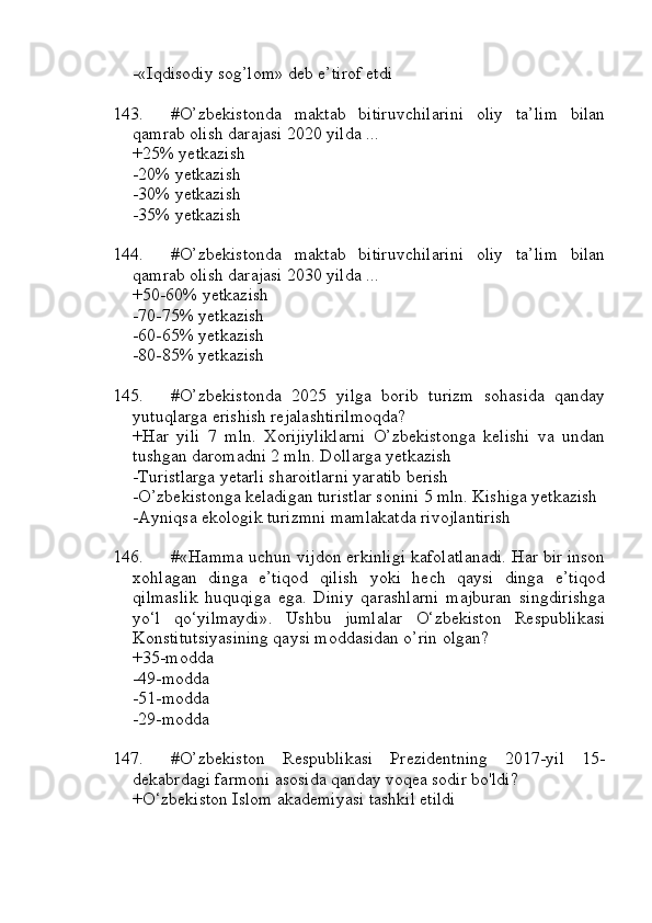 -«Iqdisodiy sog’lom» deb e’tirof etdi
143. #O’zbekistonda   maktab   bitiruvchilarini   oliy   ta’lim   bilan
qamrab olish darajasi 2020 yilda ...
+25% yetkazish
-20% yetkazish
-30% yetkazish
-35% yetkazish
144. #O’zbekistonda   maktab   bitiruvchilarini   oliy   ta’lim   bilan
qamrab olish darajasi 2030 yilda ...
+50-60% yetkazish
-70-75% yetkazish
-60-65% yetkazish
-80-85% yetkazish
145. #O’zbekistonda   2025   yilga   borib   turizm   sohasida   qanday
yutuqlarga erishish rejalashtirilmoqda?
+Har   yili   7   mln.   Xorijiyliklarni   O’zbekistonga   kelishi   va   undan
tushgan daromadni 2 mln. Dollarga yetkazish
-Turistlarga yetarli sharoitlarni yaratib berish
-O’zbekistonga keladigan turistlar sonini 5 mln. Kishiga yetkazish
-Ayniqsa ekologik turizmni mamlakatda rivojlantirish
146. #«Hamma uchun vijdon erkinligi kafolatlanadi. Har bir inson
xohlagan   dinga   e’tiqod   qilish   yoki   hech   qaysi   dinga   e’tiqod
qilmaslik   huquqiga   ega.   Diniy   qarashlarni   majburan   singdirishga
yo‘l   qo‘yilmaydi».   Ushbu   jumlalar   O‘zbekiston   Respublikasi
Konstitutsiyasining qaysi moddasidan o’rin olgan?
+35-modda 
-49-modda 
-51-modda 
-29-modda
147. #O’zbekiston   Respublikasi   Prezidentning   2017-yil   15-
dekabrdagi farmoni asosida qanday voqea sodir bo'ldi?
+O‘zbekiston Islom akademiyasi tashkil etildi 