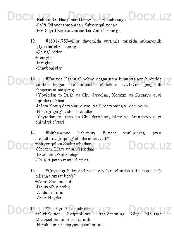 -Bahouddin Naqshband tomonidan Kepakxonga
-So’fi Olloyor tomonidan Subxonqulixonga
-Mir Sayid Baraka tomonidan Amir Temurga
12. #1601-1753-yillar   davomida   yurtimiz   tarixida   hukmronlik
qilgan sulolani toping
-Qo‘ng’irotlar
+Joniylar
-Minglar
-Shayboniylar
13. #Tarixda   Dashti   Qipchoq   degan   nom   bilan   atalgan   hududda
tashkil   topgan   ko‘chmanchi   o’zbeklar   davlatini   geografik
chegarasini aniqlang
+Yoyiqdan   to   Irtish   va   Chu   daryolari,   Xorazm   va   Sirdaryo   quyi
oqimlari o’rtasi
-Itil va Yoyiq daryolari o’rtasi va Sirdaryoning yuqori oqimi
-Hozirgi Qirg’iziston hududlari
-Yoyiqdan   to   Irtish   va   Chu   daryolari,   Marv   va   Amudaryo   quyi
oqimlari o’rtasi
14. #Muhammad   Rahimbiy   Buxoro   xonligining   qaysi
hududlaridagi qo’zg’olonlarni bostirdi?
+Miyonqol va Shahrisabzdagi
-Xorazm, Marv va Andijondagi
-Kitob va O’ratepadagi
-To’g’ri javob mavjud emas
15. #Quyidagi   hukmdorlardan   qay   biri   oltindan   tilla   tanga   zarb
qilishga ruxsat berdi?
+Amir Shohmurod
-Doniyolbiy otaliq
-Abdulmo’min
-Amir Haydar
16. #2017-yil 22-dekabrda?
+O‘zbekiston   Respublikasi   Prezidentining   Oliy   Majlisga
Murojaatnomasi e’lon qilindi
-Harakatlar strategiyasi qabul qilindi 