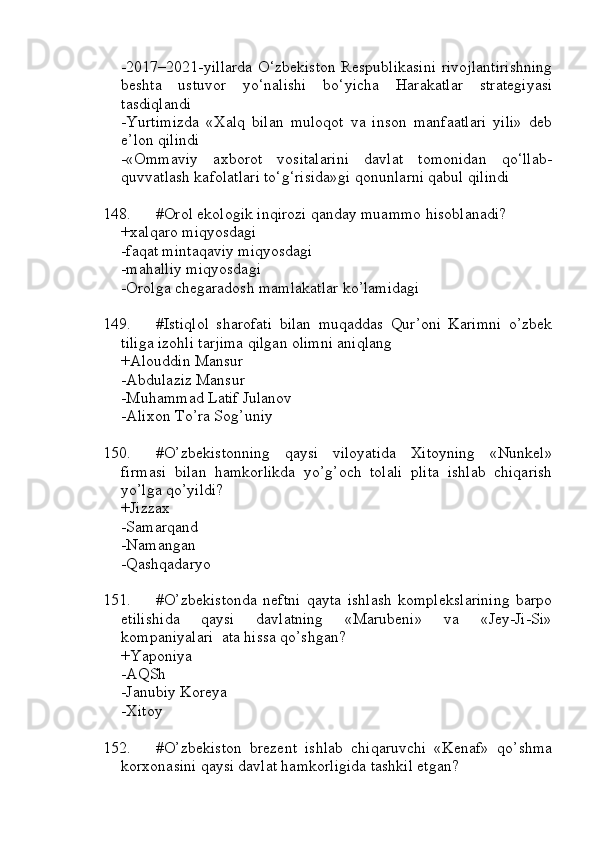 -2017–2021-yillarda O‘zbekiston Respublikasini rivojlantirishning
beshta   ustuvor   yo‘nalishi   bo‘yicha   Harakatlar   strategiyasi
tasdiqlandi
-Yurtimizda   «Xalq   bilan   muloqot   va   inson   manfaatlari   yili»   deb
e’lon qilindi
-«Ommaviy   axborot   vositalarini   davlat   tomonidan   qo‘llab-
quvvatlash kafolatlari to‘g‘risida»gi qonunlarni qabul qilindi
148. #Orol ekologik inqirozi qanday muammo hisoblanadi?
+xalqaro miqyosdagi 
-faqat mintaqaviy miqyosdagi
-mahalliy miqyosdagi
-Orolga chegaradosh mamlakatlar ko’lamidagi
149. #Istiqlol   sharofati   bilan   muqaddas   Qur’oni   Karimni   o’zbek
tiliga izohli tarjima qilgan olimni aniqlang
+Alouddin Mansur 
-Abdulaziz Mansur
-Muhammad Latif Julanov 
-Alixon To’ra Sog’uniy
150. #O’zbekistonning   qaysi   viloyatida   Xitoyning   «Nunkel»
firmasi   bilan   hamkorlikda   yo’g’och   tolali   plita   ishlab   chiqarish
yo’lga qo’yildi?
+Jizzax 
-Samarqand
-Namangan 
-Qashqadaryo
151. #O’zbekistonda   neftni   qayta   ishlash   komplekslarining   barpo
etilishida   qaysi   davlatning   «Marubeni»   va   «Jey-Ji-Si»
kompaniyalari  ata hissa qo’shgan?
+Yaponiya 
-AQSh
-Janubiy Koreya 
-Xitoy
152. #O’zbekiston   brezent   ishlab   chiqaruvchi   «Kenaf»   qo’shma
korxonasini qaysi davlat hamkorligida tashkil etgan? 