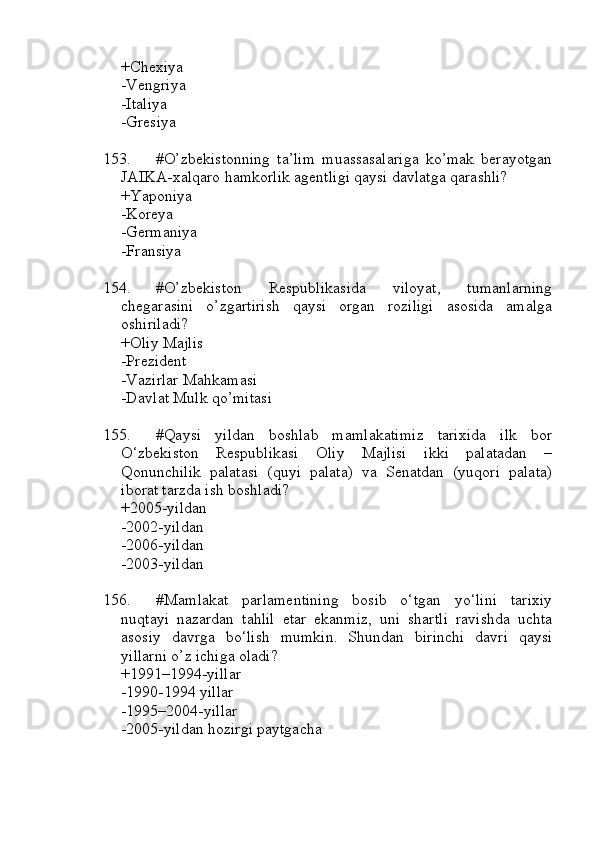 +Chexiya 
-Vengriya
-Italiya 
-Gresiya
153. #O’zbekistonning   ta’lim   muassasalariga   ko’mak   berayotgan
JAIKA-xalqaro hamkorlik agentligi qaysi davlatga qarashli?
+Yaponiya 
-Koreya
-Germaniya 
-Fransiya
154. #O’zbekiston   Respublikasida   viloyat,   tumanlarning
chegarasini   o’zgartirish   qaysi   organ   roziligi   asosida   amalga
oshiriladi?
+Oliy Majlis 
-Prezident 
-Vazirlar Mahkamasi 
-Davlat Mulk qo’mitasi
155. #Qaysi   yildan   boshlab   mamlakatimiz   tarixida   ilk   bor
O‘zbekiston   Respublikasi   Oliy   Majlisi   ikki   palatadan   –
Qonunchilik   palatasi   (quyi   palata)   va   Senatdan   (yuqori   palata)
iborat tarzda ish boshladi?
+2005-yildan 
-2002-yildan 
-2006-yildan 
-2003-yildan
156. #Mamlakat   parlamentining   bosib   o‘tgan   yo‘lini   tarixiy
nuqtayi   nazardan   tahlil   etar   ekanmiz,   uni   shartli   ravishda   uchta
asosiy   davrga   bo‘lish   mumkin.   Shundan   birinchi   davri   qaysi
yillarni o’z ichiga oladi?
+1991–1994-yillar 
-1990-1994 yillar 
-1995–2004-yillar 
-2005-yildan hozirgi paytgacha 