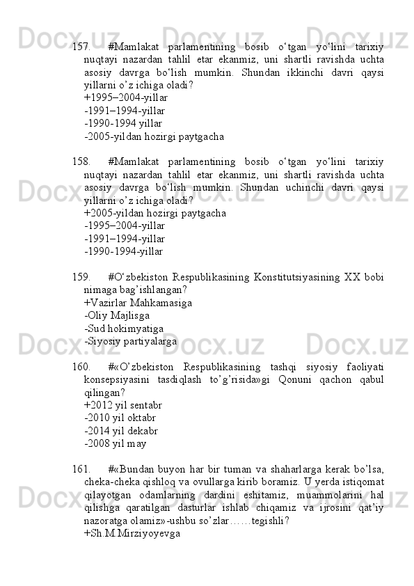 157. #Mamlakat   parlamentining   bosib   o‘tgan   yo‘lini   tarixiy
nuqtayi   nazardan   tahlil   etar   ekanmiz,   uni   shartli   ravishda   uchta
asosiy   davrga   bo‘lish   mumkin.   Shundan   ikkinchi   davri   qaysi
yillarni o’z ichiga oladi?
+1995–2004-yillar 
-1991–1994-yillar 
-1990-1994 yillar 
-2005-yildan hozirgi paytgacha
158. #Mamlakat   parlamentining   bosib   o‘tgan   yo‘lini   tarixiy
nuqtayi   nazardan   tahlil   etar   ekanmiz,   uni   shartli   ravishda   uchta
asosiy   davrga   bo‘lish   mumkin.   Shundan   uchinchi   davri   qaysi
yillarni o’z ichiga oladi?
+2005-yildan hozirgi paytgacha
-1995–2004-yillar 
-1991–1994-yillar
-1990-1994-yillar
159. #O‘zbekiston   Respublikasining   Konstitutsiyasining   XX   bobi
nimaga bag’ishlangan?
+Vazirlar Mahkamasiga 
-Oliy Majlisga 
-Sud hokimyatiga 
-Siyosiy partiyalarga
160. #«O’zbekiston   Respublikasining   tashqi   siyosiy   faoliyati
konsepsiyasini   tasdiqlash   to’g’risida»gi   Qonuni   qachon   qabul
qilingan?
+2012 yil sentabr
-2010 yil oktabr
-2014 yil dekabr
-2008 yil may 
161. #«Bundan buyon  har bir  tuman   va shaharlarga   kerak  bo’lsa,
cheka-cheka qishloq va ovullarga kirib boramiz. U yerda istiqomat
qilayotgan   odamlarning   dardini   eshitamiz,   muammolarini   hal
qilishga   qaratilgan   dasturlar   ishlab   chiqamiz   va   ijrosini   qat’iy
nazoratga olamiz»-ushbu so’zlar……tegishli?
+Sh.M.Mirziyoyevga 