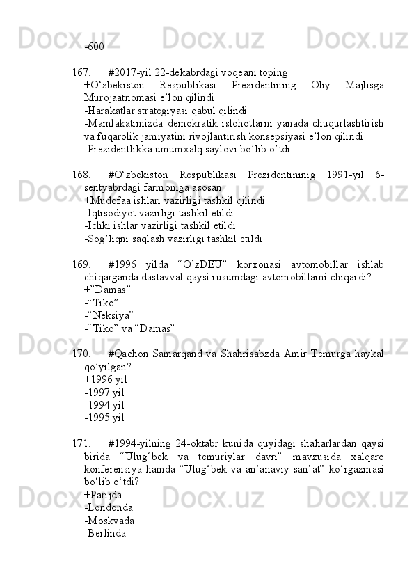 -600
167. #2017-yil 22-dekabrdagi voqeani toping
+O‘zbekiston   Respublikasi   Prezidentining   Oliy   Majlisga
Murojaatnomasi e’lon qilindi
-Harakatlar strategiyasi qabul qilindi
-Mamlakatimizda   demokratik   islohotlarni   yanada   chuqurlashtirish
va fuqarolik jamiyatini rivojlantirish konsepsiyasi e’lon qilindi
-Prezidentlikka umumxalq saylovi bo’lib o’tdi
168. #O‘zbekiston   Respublikasi   Prezidentininig   1991-yil   6-
sentyabrdagi farmoniga asosan
+Mudofaa ishlari vazirligi tashkil qilindi
-Iqtisodiyot vazirligi tashkil etildi
-Ichki ishlar vazirligi tashkil etildi
-Sog’liqni saqlash vazirligi tashkil etildi
169. #1996   yilda   “O’zDEU”   korxonasi   avtomobillar   ishlab
chiqarganda dastavval qaysi rusumdagi avtomobillarni chiqardi?
+”Damas” 
-“Tiko” 
-“Neksiya”
-“Tiko” va “Damas”
170. #Qachon Samarqand va Shahrisabzda Amir Temurga haykal
qo’yilgan?
+1996 yil 
-1997 yil 
-1994 yil 
-1995 yil
171. #1994-yilning   24-oktabr   kunida   quyidagi   shaharlardan   qaysi
birida   “Ulug‘bek   va   temuriylar   davri”   mavzusida   xalqaro
konferensiya   hamda   “Ulug‘bek   va   an’anaviy   san’at”   ko‘rgazmasi
bo‘lib o‘tdi?
+Parijda 
-Londonda
-Moskvada
-Berlinda 