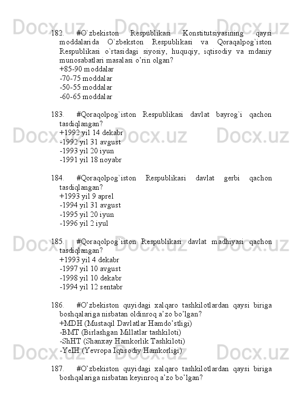 182. #O`zbekiston   Respublikasi   Konstitutsiyasining   qaysi
moddalarida   O`zbekston   Respublikasi   va   Qoraqalpog`iston
Respublikasi   o`rtasidagi   siyosiy,   huquqiy,   iqtisodiy   va   mdaniy
munosabatlari masalasi o’rin olgan?
+85-90 moddalar
-70-75 moddalar
-50-55 moddalar
-60-65 moddalar
183. #Qoraqolpog`iston   Respublikasi   davlat   bayrog`i   qachon
tasdiqlangan?
+1992 yil 14 dekabr
-1992 yil 31 avgust
-1993 yil 20 iyun
-1991 yil 18 noyabr
184. #Qoraqolpog`iston   Respublikasi   davlat   gerbi   qachon
tasdiqlangan?
+1993 yil 9 aprel
-1994 yil 31 avgust
-1995 yil 20 iyun
-1996 yil 2 iyul
185. #Qoraqolpog`iston   Respublikasi   davlat   madhiyasi   qachon
tasdiqlangan?
+1993 yil 4 dekabr
-1997 yil 10 avgust
-1998 yil 10 dekabr
-1994 yil 12 sentabr
186. #O’zbekiston   quyidagi   xalqaro   tashkilotlardan   qaysi   biriga
boshqalariga nisbatan oldinroq a’zo bo’lgan?
+MDH (Mustaqil Davlatlar Hamdo’stligi)
-BMT (Birlashgan Millatlar tashkiloti)
-ShHT (Shanxay Hamkorlik Tashkiloti)
-YeIH (Yevropa Iqtisodiy Hamkorligi)
187. #O’zbekiston   quyidagi   xalqaro   tashkilotlardan   qaysi   biriga
boshqalariga nisbatan keyinroq a’zo bo’lgan? 