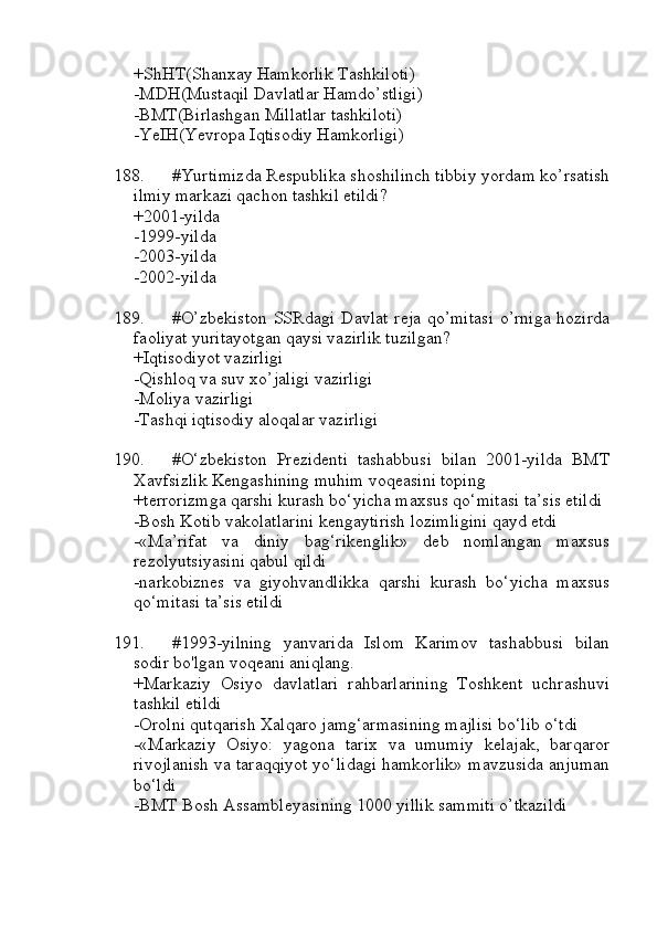 +ShHT(Shanxay Hamkorlik Tashkiloti)
-MDH(Mustaqil Davlatlar Hamdo’stligi)
-BMT(Birlashgan Millatlar tashkiloti)
-YeIH(Yevropa Iqtisodiy Hamkorligi)
188. #Yurtimizda Respublika shoshilinch tibbiy yordam ko’rsatish
ilmiy markazi qachon tashkil etildi?
+2001-yilda 
-1999-yilda 
-2003-yilda
-2002-yilda
189. #O’zbekiston  SSRdagi Davlat  reja qo’mitasi  o’rniga hozirda
faoliyat yuritayotgan qaysi vazirlik tuzilgan?
+Iqtisodiyot vazirligi
-Qishloq va suv xo’jaligi vazirligi
-Moliya vazirligi
-Tashqi iqtisodiy aloqalar vazirligi
190. #O‘zbekiston   Prezidenti   tashabbusi   bilan   2001-yilda   BMT
Xavfsizlik Kengashining muhim voqeasini toping
+terrorizmga qarshi kurash bo‘yicha maxsus qo‘mitasi ta’sis etildi
-Bosh Kotib vakolatlarini kengaytirish lozimligini qayd etdi
-«Ma’rifat   va   diniy   bag‘rikenglik»   deb   nomlangan   maxsus
rezolyutsiyasini qabul qildi
-narkobiznes   va   giyohvandlikka   qarshi   kurash   bo‘yicha   maxsus
qo‘mitasi ta’sis etildi
191. #1993-yilning   yanvarida   Islom   Karimov   tashabbusi   bilan
sodir bo'lgan voqeani aniqlang.
+Markaziy   Osiyo   davlatlari   rahbarlarining   Toshkent   uchrashuvi
tashkil etildi
-Orolni qutqarish Xalqaro jamg‘armasining majlisi bo‘lib o‘tdi
-«Markaziy   Osiyo:   yagona   tarix   va   umumiy   kelajak,   barqaror
rivojlanish va taraqqiyot yo‘lidagi hamkorlik» mavzusida anjuman
bo‘ldi
-BMT Bosh Assambleyasining 1000 yillik sammiti o’tkazildi 
