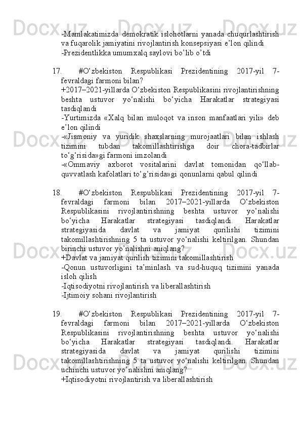 -Mamlakatimizda   demokratik   islohotlarni   yanada   chuqurlashtirish
va fuqarolik jamiyatini rivojlantirish konsepsiyasi e’lon qilindi
-Prezidentlikka umumxalq saylovi bo’lib o’tdi
17. #O‘zbekiston   Respublikasi   Prezidentining   2017-yil   7-
fevraldagi farmoni bilan?
+2017–2021-yillarda O‘zbekiston Respublikasini rivojlantirishning
beshta   ustuvor   yo‘nalishi   bo‘yicha   Harakatlar   strategiyasi
tasdiqlandi
-Yurtimizda   «Xalq   bilan   muloqot   va   inson   manfaatlari   yili»   deb
e’lon qilindi
-«Jismoniy   va   yuridik   shaxslarning   murojaatlari   bilan   ishlash
tizimini   tubdan   takomillashtirishga   doir   chora-tadbirlar
to‘g‘risida»gi farmoni imzolandi
-«Ommaviy   axborot   vositalarini   davlat   tomonidan   qo‘llab-
quvvatlash kafolatlari to‘g‘risida»gi qonunlarni qabul qilindi
18. #O‘zbekiston   Respublikasi   Prezidentining   2017-yil   7-
fevraldagi   farmoni   bilan   2017–2021-yillarda   O‘zbekiston
Respublikasini   rivojlantirishning   beshta   ustuvor   yo‘nalishi
bo‘yicha   Harakatlar   strategiyasi   tasdiqlandi.   Harakatlar
strategiyasida   davlat   va   jamiyat   qurilishi   tizimini
takomillashtirishning   5   ta   ustuvor   yo‘nalishi   keltirilgan.   Shundan
birinchi ustuvor yo’nalishni aniqlang?
+Davlat va jamiyat qurilish tizimini takomillashtirish 
-Qonun   ustuvorligini   ta’minlash   va   sud-huquq   tizimini   yanada
isloh qilish 
-Iqtisodiyotni rivojlantirish va liberallashtirish 
-Ijtimoiy sohani rivojlantirish 
19. #O‘zbekiston   Respublikasi   Prezidentining   2017-yil   7-
fevraldagi   farmoni   bilan   2017–2021-yillarda   O‘zbekiston
Respublikasini   rivojlantirishning   beshta   ustuvor   yo‘nalishi
bo‘yicha   Harakatlar   strategiyasi   tasdiqlandi.   Harakatlar
strategiyasida   davlat   va   jamiyat   qurilishi   tizimini
takomillashtirishning   5   ta   ustuvor   yo‘nalishi   keltirilgan.   Shundan
uchinchi ustuvor yo’nalishni aniqlang?
+Iqtisodiyotni rivojlantirish va liberallashtirish  