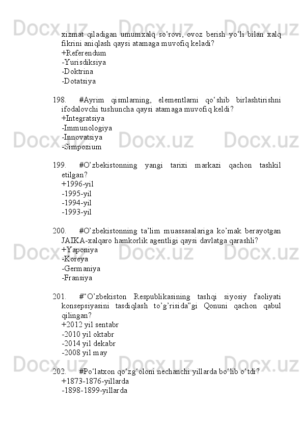 xizmat   qiladigan   umumxalq   so‘rovi,   ovoz   berish   yo‘li   bilan   xalq
fikrini aniqlash qaysi atamaga muvofiq keladi?
+Referendum
-Yurisdiksiya
-Doktrina
-Dotatsiya
198. #Ayrim   qismlarning,   elementlarni   qo‘shib   birlashtirishni
ifodalovchi tushuncha qaysi atamaga muvofiq keldi?
+Integratsiya
-Immunologiya
-Innovatsiya
-Simpozium
199. #O’zbekistonning   yangi   tarixi   markazi   qachon   tashkil
etilgan?
+1996-yil
-1995-yil
-1994-yil
-1993-yil
200. #O’zbekistonning   ta’lim   muassasalariga   ko’mak   berayotgan
JAIKA-xalqaro hamkorlik agentligi qaysi davlatga qarashli?
+Yaponiya 
-Koreya
-Germaniya 
-Fransiya
201. #“O’zbekiston   Respublikasining   tashqi   siyosiy   faoliyati
konsepsiyasini   tasdiqlash   to’g’risida”gi   Qonuni   qachon   qabul
qilingan?
+2012 yil sentabr
-2010 yil oktabr
-2014 yil dekabr
-2008 yil may 
202. #Po‘latxon qo‘zg‘oloni nechanchi yillarda bo‘lib o‘tdi?
+1873-1876-yillarda
-1898-1899-yillarda 