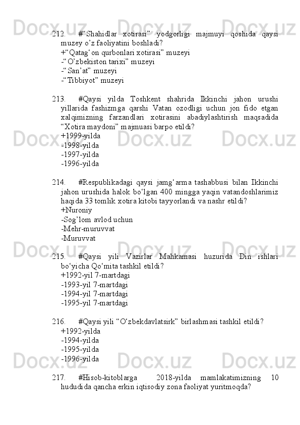 212. #“Shahidlar   xotirasi”   yodgorligi   majmuyi   qoshida   qaysi
muzey o’z faoliyatini boshladi?
+“Qatag‘on qurbonlari xotirasi” muzeyi
-“O’zbekiston tarixi” muzeyi
-“San’at” muzeyi
-“Tibbiyot” muzeyi
213. #Qaysi   yilda   Toshkent   shahrida   Ikkinchi   jahon   urushi
yillarida   fashizmga   qarshi   Vatan   ozodligi   uchun   jon   fido   etgan
xalqimizning   farzandlari   xotirasini   abadiylashtirish   maqsadida
“Xotira maydoni” majmuasi barpo etildi?
+1999-yilda
-1998-yilda
-1997-yilda
-1996-yilda
214. #Respublikadagi   qaysi   jamg‘arma   tashabbusi   bilan   Ikkinchi
jahon urushida halok bo‘lgan 400 mingga yaqin vatandoshlarimiz
haqida 33 tomlik xotira kitobi tayyorlandi va nashr etildi?
+Nuroniy
-Sog’lom avlod uchun
-Mehr-muruvvat
-Muruvvat
215. #Qaysi   yili   Vazirlar   Mahkamasi   huzurida   Din   ishlari
bo‘yicha Qo‘mita tashkil etildi?
+1992-yil 7-martdagi
-1993-yil 7-martdagi
-1994-yil 7-martdagi
-1995-yil 7-martdagi
216. #Qaysi yili “O‘zbekdavlatsirk” birlashmasi tashkil etildi?
+1992-yilda
-1994-yilda
-1995-yilda
-1996-yilda
217. #Hisob-kitoblarga     2018-yilda   mamlakatimizning   10
hududida qancha erkin iqtisodiy zona faoliyat yuritmoqda? 