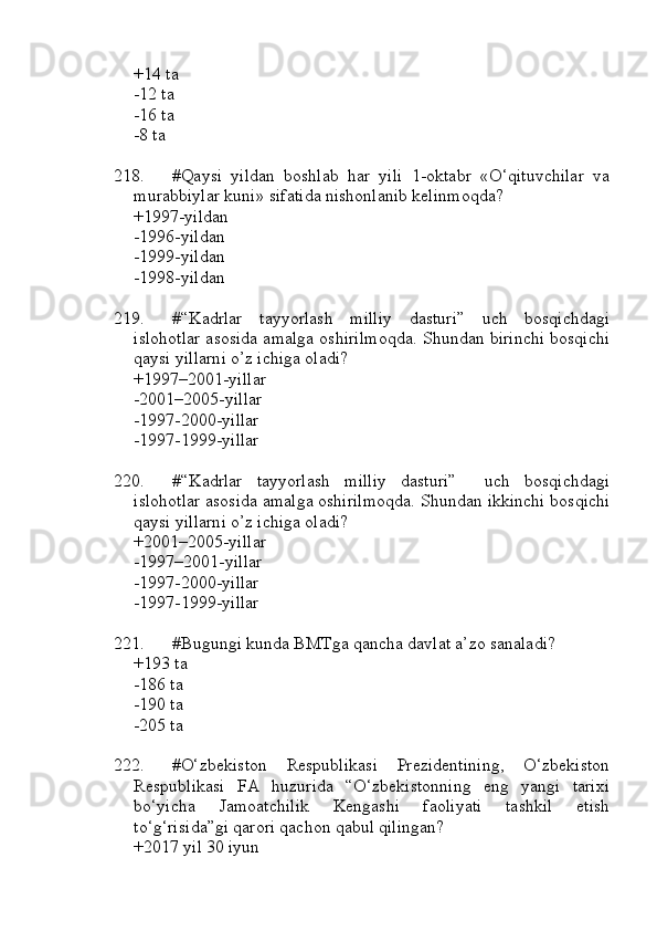 +14 ta 
-12 ta 
-16 ta 
-8 ta
218. #Qaysi   yildan   boshlab   har   yili   1-oktabr   «O‘qituvchilar   va
murabbiylar kuni» sifatida nishonlanib kelinmoqda?
+1997-yildan 
-1996-yildan 
-1999-yildan 
-1998-yildan
219. #“Kadrlar   tayyorlash   milliy   dasturi”   uch   bosqichdagi
islohotlar asosida amalga oshirilmoqda. Shundan birinchi bosqichi
qaysi yillarni o’z ichiga oladi? 
+1997–2001-yillar 
-2001–2005-yillar 
-1997-2000-yillar 
-1997-1999-yillar
220. #“Kadrlar   tayyorlash   milliy   dasturi”     uch   bosqichdagi
islohotlar asosida amalga oshirilmoqda. Shundan ikkinchi bosqichi
qaysi yillarni o’z ichiga oladi? 
+2001–2005-yillar 
-1997–2001-yillar 
-1997-2000-yillar 
-1997-1999-yillar
221. #Bugungi kunda BMTga qancha davlat a’zo sanaladi?
+193 ta
-186 ta
-190 ta
-205 ta
222. #O‘zbekiston   Respublikasi   Prezidentining,   O‘zbekiston
Respublikasi   FA   huzurida   “O‘zbekistonning   eng   yangi   tarixi
bo‘yicha   Jamoatchilik   Kengashi   faoliyati   tashkil   etish
to‘g‘risida”gi qarori qachon qabul qilingan?
+2017 yil 30 iyun 