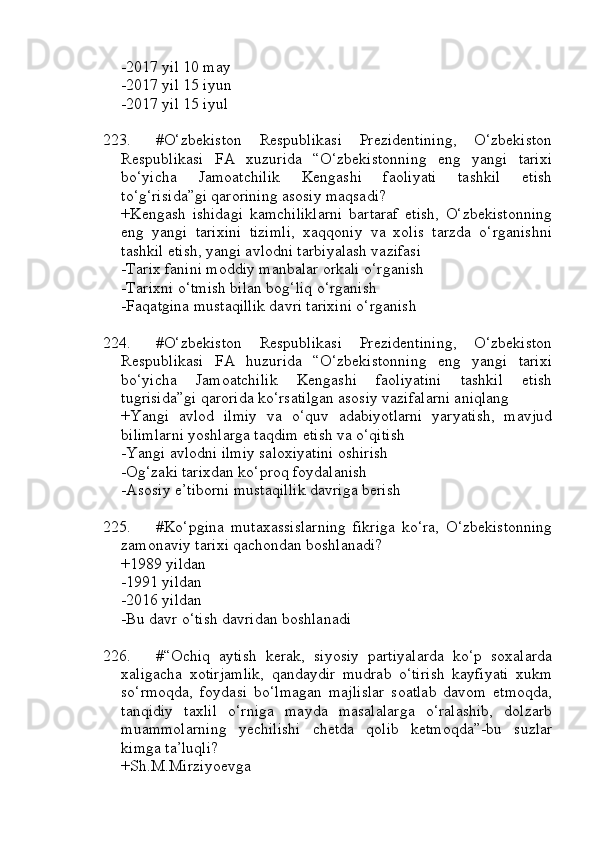 -2017 yil 10 may
-2017 yil 15 iyun
-2017 yil 15 iyul
223. #O‘zbekiston   Respublikasi   Prezidentining,   O‘zbekiston
Respublikasi   FA   xuzurida   “O‘zbekistonning   eng   yangi   tarixi
bo‘yicha   Jamoatchilik   Kengashi   faoliyati   tashkil   etish
to‘g‘risida”gi qarorining asosiy maqsadi?
+Kengash   ishidagi   kamchiliklarni   bartaraf   etish,   O‘zbekistonning
eng   yangi   tarixini   tizimli,   xaqqoniy   va   xolis   tarzda   o‘rganishni
tashkil etish, yangi avlodni tarbiyalash vazifasi
-Tarix fanini moddiy manbalar orkali o‘rganish
-Tarixni o‘tmish bilan bog‘liq o‘rganish
-Faqatgina mustaqillik davri tarixini o‘rganish
224. #O‘zbekiston   Respublikasi   Prezidentining,   O‘zbekiston
Respublikasi   FA   huzurida   “O‘zbekistonning   eng   yangi   tarixi
bo‘yicha   Jamoatchilik   Kengashi   faoliyatini   tashkil   etish
tugrisida”gi qarorida ko‘rsatilgan asosiy vazifalarni aniqlang
+Yangi   avlod   ilmiy   va   o‘quv   adabiyotlarni   yaryatish,   mavjud
bilimlarni yoshlarga taqdim etish va o‘qitish
-Yangi avlodni ilmiy saloxiyatini oshirish
-Og‘zaki tarixdan ko‘proq foydalanish
-Asosiy e’tiborni mustaqillik davriga berish
225. #Ko‘pgina   mutaxassislarning   fikriga   ko‘ra,   O‘zbekistonning
zamonaviy tarixi qachondan boshlanadi?
+1989 yildan 
-1991 yildan 
-2016 yildan 
-Bu davr o‘tish davridan boshlanadi
226. #“Ochiq   aytish   kerak,   siyosiy   partiyalarda   ko‘p   soxalarda
xaligacha   xotirjamlik,   qandaydir   mudrab   o‘tirish   kayfiyati   xukm
so‘rmoqda,   foydasi   bo‘lmagan   majlislar   soatlab   davom   etmoqda,
tanqidiy   taxlil   o‘rniga   mayda   masalalarga   o‘ralashib,   dolzarb
muammolarning   yechilishi   chetda   qolib   ketmoqda”-bu   suzlar
kimga ta’luqli?
+Sh.M.Mirziyoevga 