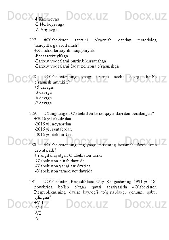 -I.Karimovga
-T.Norboyevaga
-A.Aripovga
227. #O‘zbekiston   tarixini   o‘rganish   qanday   metodolog
tamoyillarga asoslanadi?
+Xolislik, tarixiylik, haqqoniylik
-Faqat tarixiylikga
-Tarixiy voqealarni burtirib kursatishga
-Tarixiy voqealarni faqat xolisona o‘rganishga
228. #O‘zbekistonning   yangi   tarixini   necha   davrga   bo‘lib
o‘rganish mumkin?
+5 davrga
-3 davrga
-6 davrga
-2 davrga
229. #Yangilangan O‘zbekiston tarixi qaysi davrdan boshlangan?
+2016 yil oktabrdan
-2016 yil noyabrdan
-2016 yil sentabrdan
-2016 yil dekabrdan
230. #O‘zbekistonning   eng   yangi   tarixining   beshinchi   davri   nima
deb ataladi?
+Yangilanayotgan O‘zbekiston tarixi
-O‘zbekiston o‘tish davrida
-O‘zbekiston yangi asr davrida
-O‘zbekiston taraqqiyot davrida
231. #O‘zbekiston   Respublikasi   Oliy   Kengashining   1991-yil   18-
noyabrida   bo‘lib   o‘tgan   qaysi   sessiyasida   «O‘zbekiston
Respublikasining   davlat   bayrog‘i   to‘g‘risida»gi   qonunni   qabul
qilingan?
+VIII 
-VII 
-VI 
-V 
