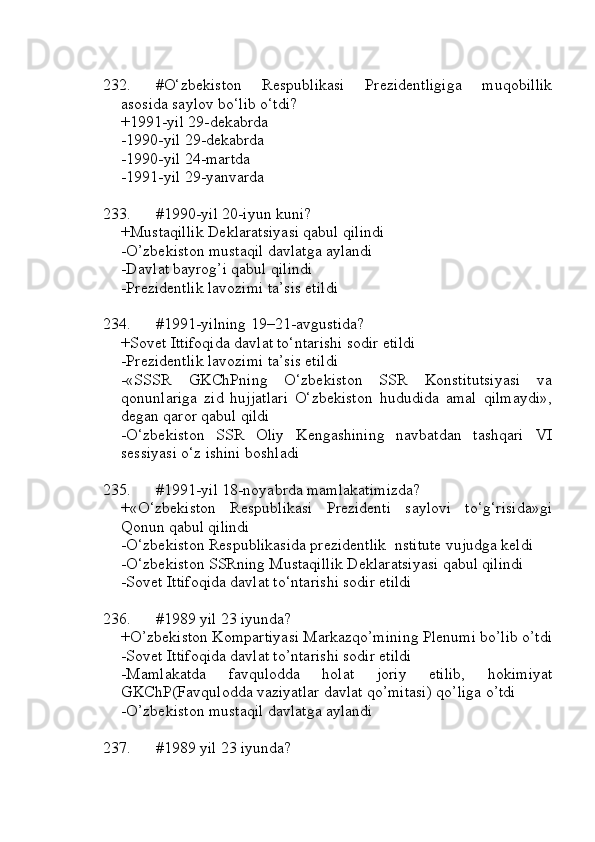 232. #O‘zbekiston   Respublikasi   Prezidentligiga   muqobillik
asosida saylov bo‘lib o‘tdi?
+1991-yil 29-dekabrda
-1990-yil 29-dekabrda 
-1990-yil 24-martda
-1991-yil 29-yanvarda
233. #1990-yil 20-iyun kuni?
+Mustaqillik Deklaratsiyasi qabul qilindi
-O’zbekiston mustaqil davlatga aylandi
-Davlat bayrog’i qabul qilindi
-Prezidentlik lavozimi ta’sis etildi
234. #1991-yilning 19–21-avgustida?
+Sovet Ittifoqida davlat to‘ntarishi sodir etildi
-Prezidentlik lavozimi ta’sis etildi
-«SSSR   GKChPning   O‘zbekiston   SSR   Konstitutsiyasi   va
qonunlariga   zid   hujjatlari   O‘zbekiston   hududida   amal   qilmaydi»,
degan qaror qabul qildi
-O‘zbekiston   SSR   Oliy   Kengashining   navbatdan   tashqari   VI
sessiyasi o‘z ishini boshladi
235. #1991-yil 18-noyabrda mamlakatimizda?
+«O‘zbekiston   Respublikasi   Prezidenti   saylovi   to‘g‘risida»gi
Qonun qabul qilindi
-O‘zbekiston Respublikasida prezidentlik  nstitute vujudga keldi
-O‘zbekiston SSRning Mustaqillik Deklaratsiyasi qabul qilindi
-Sovet Ittifoqida davlat to‘ntarishi sodir etildi
236. #1989 yil 23 iyunda?
+O’zbekiston Kompartiyasi Markazqo’mining Plenumi bo’lib o’tdi
-Sovet Ittifoqida davlat to’ntarishi sodir etildi
-Mamlakatda   favqulodda   holat   joriy   etilib,   hokimiyat
GKChP(Favqulodda vaziyatlar davlat qo’mitasi) qo’liga o’tdi
-O’zbekiston mustaqil davlatga aylandi
237. #1989 yil 23 iyunda? 