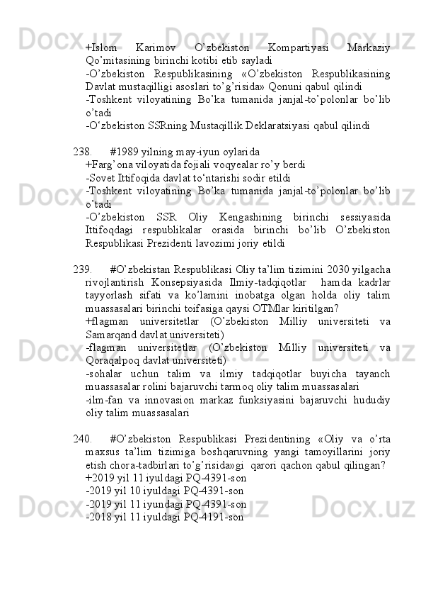 +Islom   Karimov   O’zbekiston   Kompartiyasi   Markaziy
Qo’mitasining birinchi kotibi etib sayladi
-O’zbekiston   Respublikasining   «O’zbekiston   Respublikasining
Davlat mustaqilligi asoslari to’g’risida» Qonuni qabul qilindi
-Toshkent   viloyatining   Bo’ka   tumanida   janjal-to’polonlar   bo’lib
o’tadi
-O‘zbekiston SSRning Mustaqillik Deklaratsiyasi qabul qilindi
238. #1989 yilning may-iyun oylarida 
+Farg’ona viloyatida fojiali voqyealar ro’y berdi
-Sovet Ittifoqida davlat to‘ntarishi sodir etildi
-Toshkent   viloyatining   Bo’ka   tumanida   janjal-to’polonlar   bo’lib
o’tadi
-O’zbekiston   SSR   Oliy   Kengashining   birinchi   sessiyasida
Ittifoqdagi   respublikalar   orasida   birinchi   bo’lib   O’zbekiston
Respublikasi Prezidenti lavozimi joriy etildi
239. #O’zbekistan Respublikasi Oliy ta’lim tizimini 2030 yilgacha
rivojlantirish   Konsepsiyasida   Ilmiy-tadqiqotlar     hamda   kadrlar
tayyorlash   sifati   va   ko’lamini   inobatga   olgan   holda   oliy   talim
muassasalari birinchi toifasiga qaysi OTMlar kiritilgan?
+flagman   universitetlar   (O’zbekiston   Milliy   universiteti   va
Samarqand davlat universiteti) 
-flagman   universitetlar   (O’zbekiston   Milliy   universiteti   va
Qoraqalpoq davlat universiteti)
-sohalar   uchun   talim   va   ilmiy   tadqiqotlar   buyicha   tayanch
muassasalar rolini bajaruvchi tarmoq oliy talim muassasalari
-ilm-fan   va   innovasion   markaz   funksiyasini   bajaruvchi   hududiy
oliy talim muassasalari
240. #O’zbekiston   Respublikasi   Prezidentining   «Oliy   va   o’rta
maxsus   ta’lim   tizimiga   boshqaruvning   yangi   tamoyillarini   joriy
etish chora-tadbirlari to’g’risida»gi  qarori qachon qabul qilingan?
+2019 yil 11 iyuldagi PQ-4391-son
-2019 yil 10 iyuldagi PQ-4391-son
-2019 yil 11 iyundagi PQ-4391-son
-2018 yil 11 iyuldagi PQ-4191-son 