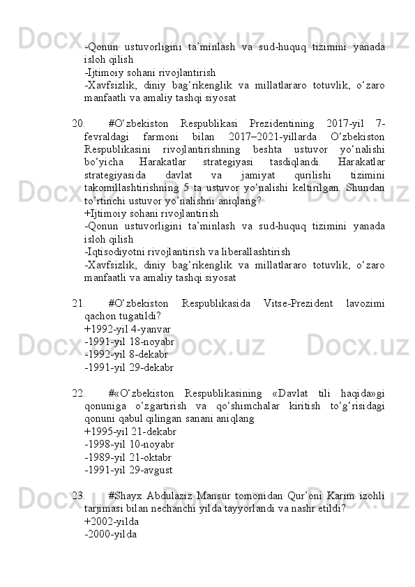 -Qonun   ustuvorligini   ta’minlash   va   sud-huquq   tizimini   yanada
isloh qilish
-Ijtimoiy sohani rivojlantirish 
-Xavfsizlik,   diniy   bag‘rikenglik   va   millatlararo   totuvlik,   o‘zaro
manfaatli va amaliy tashqi siyosat 
20. #O‘zbekiston   Respublikasi   Prezidentining   2017-yil   7-
fevraldagi   farmoni   bilan   2017–2021-yillarda   O‘zbekiston
Respublikasini   rivojlantirishning   beshta   ustuvor   yo‘nalishi
bo‘yicha   Harakatlar   strategiyasi   tasdiqlandi.   Harakatlar
strategiyasida   davlat   va   jamiyat   qurilishi   tizimini
takomillashtirishning   5   ta   ustuvor   yo‘nalishi   keltirilgan.   Shundan
to’rtinchi ustuvor yo’nalishni aniqlang?
+Ijtimoiy sohani rivojlantirish 
-Qonun   ustuvorligini   ta’minlash   va   sud-huquq   tizimini   yanada
isloh qilish
-Iqtisodiyotni rivojlantirish va liberallashtirish
-Xavfsizlik,   diniy   bag‘rikenglik   va   millatlararo   totuvlik,   o‘zaro
manfaatli va amaliy tashqi siyosat 
21. #O‘zbekiston   Respublikasida   Vitse-Prezident   lavozimi
qachon tugatildi?
+1992-yil 4-yanvar 
-1991-yil 18-noyabr
-1992-yil 8-dekabr
-1991-yil 29-dekabr
22. #«O‘zbekiston   Respublikasining   «Davlat   tili   haqida»gi
qonuniga   o‘zgartirish   va   qo‘shimchalar   kiritish   to‘g‘risidagi
qonuni qabul qilingan sanani aniqlang
+1995-yil 21-dekabr 
-1998-yil 10-noyabr
-1989-yil 21-oktabr 
-1991-yil 29-avgust
23. #Shayx   Abdulaziz   Mansur   tomonidan   Qur’oni   Karim   izohli
tarjimasi bilan nechanchi yilda tayyorlandi va nashr etildi?
+2002-yilda 
-2000-yilda  