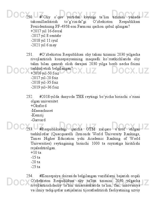 250. #”Oliy   o’quv   yurtidan   keyingi   ta’lim   tizimini   yanada
takomillashtirish   to’g’risida”gi   O’zbekiston   Respublikasi
Prezidentining PF-4958-son Farmoni qachon qabul qilingan?
+2017 yil 16-fevral
-2017 yil 8 sentabr
-2018 yil 11 iyul
-2021 yil 6 may
251. #O’zbekiston Respublikasi oliy talimi tizimini 2030 yilgacha
rivojlantirish   konsepsiyasining   maqsadli   ko’rsatkichlarida   oliy
talim   bilan   qamrab   olish   darajasi   2030   yilga   borib   necha   foizni
tashknl etish belgilangan?
+2016 yil-50 foiz
-2017 yil-20 foiz
-2018 yil-35 foiz
-2019 yil–36 foiz
252. #2018-yilda   dunyoda  THE   reytingi  bo’yicha  birinchi   o’rinni
olgan universitet
+Oksford
-Massachuset
-Kemrij
-Garvard
253. #Respublikadagi   qancha   OTM   xalqaro   e’tirof   etilgan
tashkilotlar   (Quacquarelli   Symonds   World   University   Rankings,
Times   Nigher   Education   yoki   Academic   Ranking   of   World
Universities)   reytingining   birinchi   1000   ta   ruyxatiga   kiritilishi
rejalashtirilgan.
+10 ta
-15 ta
-20 ta
-25 ta
254. #Konsepsiya doirasida belgilangan vazifalarni bajarish orqali
O’zbekiston   Respublikasi   oliy   ta’lim   tizimini   2030   yilgacha
rivojlantirishdaoliy   ta’lim   muassasalarida   ta’lim,   fan,   innovasiya
va ilmiy tadqiqotlar natijalarini tijoratlashtirish faoliyatining uzviy 