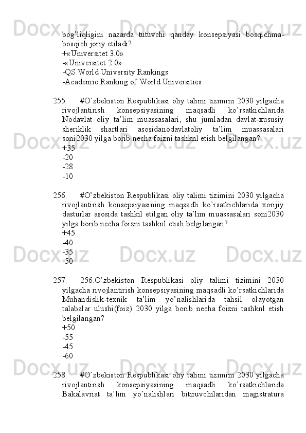 bog’liqligini   nazarda   tutuvchi   qanday   konsepsiyasi   bosqichma-
bosqich joriy etiladi?
+«Universitet 3.0»
-«Universitet 2.0»
-QS World University Rankings
-Academic Ranking of World Universities
255. #O’zbekiston Respublikasi oliy talimi tizimini 2030 yilgacha
rivojlantirish   konsepsiyasining   maqsadli   ko’rsatkichlarida
Nodavlat   oliy   ta’lim   muassasalari,   shu   jumladan   davlat-xususiy
sheriklik   shartlari   asosidanodavlatoliy   ta’lim   muassasalari
soni2030 yilga borib necha foizni tashknl etish belgilangan?
+35
-20
-28
-10
256. #O’zbekiston Respublikasi oliy talimi tizimini 2030 yilgacha
rivojlantirish   konsepsiyasining   maqsadli   ko’rsatkichlarida   xorijiy
dasturlar  asosida tashkil  etilgan  oliy ta’lim  muassasalari  soni2030
yilga borib necha foizni tashknl etish belgilangan?
+45
-40
-35
-50
257. 256.O’zbekiston   Respublikasi   oliy   talimi   tizimini   2030
yilgacha rivojlantirish konsepsiyasining maqsadli ko’rsatkichlarida
Muhandislik-texnik   ta’lim   yo’nalishlarida   tahsil   olayotgan
talabalar   ulushi(foiz)   2030   yilga   borib   necha   foizni   tashknl   etish
belgilangan?
+50
-55
-45
-60
258. #O’zbekiston Respublikasi oliy talimi tizimini 2030 yilgacha
rivojlantirish   konsepsiyasining   maqsadli   ko’rsatkichlarida
Bakalavriat   ta’lim   yo’nalishlari   bitiruvchilaridan   magistratura 