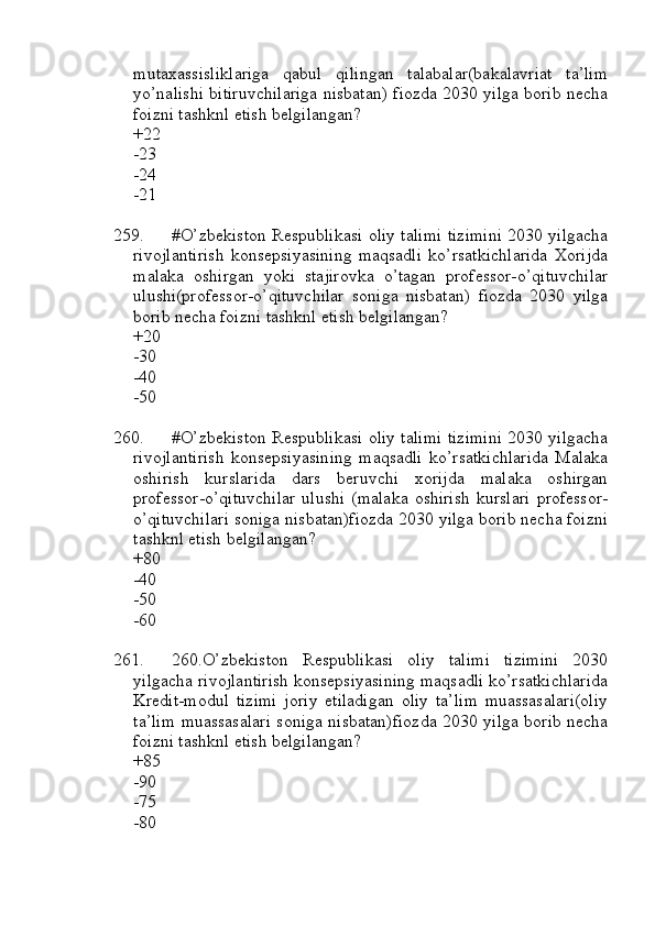 mutaxassisliklariga   qabul   qilingan   talabalar(bakalavriat   ta’lim
yo’nalishi bitiruvchilariga nisbatan) fiozda 2030 yilga borib necha
foizni tashknl etish belgilangan?
+22
-23
-24
-21
259. #O’zbekiston Respublikasi oliy talimi tizimini 2030 yilgacha
rivojlantirish   konsepsiyasining   maqsadli   ko’rsatkichlarida   Xorijda
malaka   oshirgan   yoki   stajirovka   o’tagan   professor-o’qituvchilar
ulushi(professor-o’qituvchilar   soniga   nisbatan)   fiozda   2030   yilga
borib necha foizni tashknl etish belgilangan?
+20
-30
-40
-50
260. #O’zbekiston Respublikasi oliy talimi tizimini 2030 yilgacha
rivojlantirish   konsepsiyasining   maqsadli   ko’rsatkichlarida   Malaka
oshirish   kurslarida   dars   beruvchi   xorijda   malaka   oshirgan
professor-o’qituvchilar   ulushi   (malaka   oshirish   kurslari   professor-
o’qituvchilari soniga nisbatan)fiozda 2030 yilga borib necha foizni
tashknl etish belgilangan?
+80
-40
-50
-60
261. 260.O’zbekiston   Respublikasi   oliy   talimi   tizimini   2030
yilgacha rivojlantirish konsepsiyasining maqsadli ko’rsatkichlarida
Kredit-modul   tizimi   joriy   etiladigan   oliy   ta’lim   muassasalari(oliy
ta’lim muassasalari soniga nisbatan)fiozda 2030 yilga borib necha
foizni tashknl etish belgilangan?
+85
-90
-75
-80 