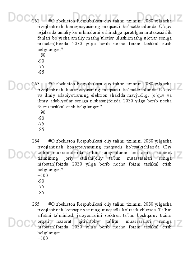 262. #O’zbekiston Respublikasi oliy talimi tizimini 2030 yilgacha
rivojlantirish   konsepsiyasining   maqsadli   ko’rsatkichlarida   O’quv
rejalarida amaliy ko’nikmalarni oshirishga qaratilgan mutaxassislik
fanlari bo’yicha amaliy mashg’ulotlar ulushi(mashg’ulotlar soniga
nisbatan)fiozda   2030   yilga   borib   necha   foizni   tashknl   etish
belgilangan?
+80
-90
-75
-85
263. #O’zbekiston Respublikasi oliy talimi tizimini 2030 yilgacha
rivojlantirish   konsepsiyasining   maqsadli   ko’rsatkichlarida   O’quv
va   ilmiy   adabiyotlarning   elektron   shaklda   mavjudligi   (o’quv   va
ilmiy   adabiyotlar   soniga   nisbatan)foizda   2030   yilga   borib   necha
foizni tashknl etish belgilangan?
+90
-80
-75
-85
264. #O’zbekiston Respublikasi oliy talimi tizimini 2030 yilgacha
rivojlantirish   konsepsiyasining   maqsadli   ko’rsatkichlarida   Oliy
ta’lim   muassasalarida   ta’lim   jarayonlarini   boshqarish   axborot
tizimining   joriy   etilishi(oliy   ta’lim   muassasalari   soniga
nisbatan)foizda   2030   yilga   borib   necha   foizni   tashknl   etish
belgilangan? 
+100
-90
-75
-85
265. #O’zbekiston Respublikasi oliy talimi tizimini 2030 yilgacha
rivojlantirish   konsepsiyasining   maqsadli   ko’rsatkichlarida   Ta’lim
sifatini   ta’minlash   jarayonlarini   elektron   ta’lim   boshqaruv   tizimi
orqali   nazorat   qilish(oliy   ta’lim   muassasalari   soniga
nisbatan)foizda   2030   yilga   borib   necha   foizni   tashknl   etish
belgilangan
+100 
