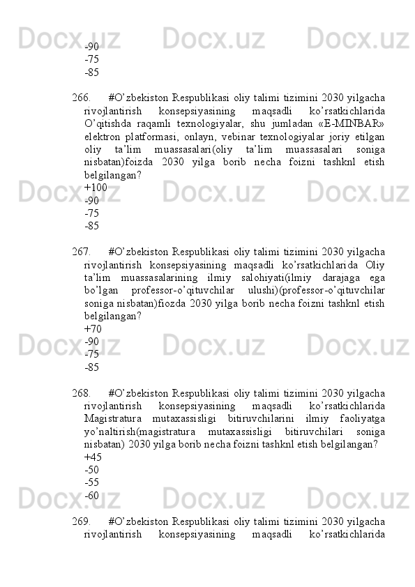 -90
-75
-85
266. #O’zbekiston Respublikasi oliy talimi tizimini 2030 yilgacha
rivojlantirish   konsepsiyasining   maqsadli   ko’rsatkichlarida
O’qitishda   raqamli   texnologiyalar,   shu   jumladan   «E-MINBAR»
elektron   platformasi,   onlayn,   vebinar   texnologiyalar   joriy   etilgan
oliy   ta’lim   muassasalari(oliy   ta’lim   muassasalari   soniga
nisbatan)foizda   2030   yilga   borib   necha   foizni   tashknl   etish
belgilangan?
+100
-90
-75
-85
267. #O’zbekiston Respublikasi oliy talimi tizimini 2030 yilgacha
rivojlantirish   konsepsiyasining   maqsadli   ko’rsatkichlarida   Oliy
ta’lim   muassasalarining   ilmiy   salohiyati(ilmiy   darajaga   ega
bo’lgan   professor-o’qituvchilar   ulushi)(professor-o’qituvchilar
soniga nisbatan)fiozda 2030 yilga borib necha foizni tashknl etish
belgilangan?
+70
-90
-75
-85
268. #O’zbekiston Respublikasi oliy talimi tizimini 2030 yilgacha
rivojlantirish   konsepsiyasining   maqsadli   ko’rsatkichlarida
Magistratura   mutaxassisligi   bitiruvchilarini   ilmiy   faoliyatga
yo’naltirish(magistratura   mutaxassisligi   bitiruvchilari   soniga
nisbatan) 2030 yilga borib necha foizni tashknl etish belgilangan?
+45
-50
-55
-60
269. #O’zbekiston Respublikasi oliy talimi tizimini 2030 yilgacha
rivojlantirish   konsepsiyasining   maqsadli   ko’rsatkichlarida 