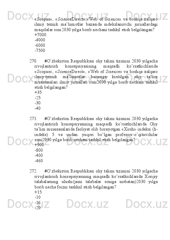 «Scopus»,   «ScienceDirect»,«Web   of   Science»   va   boshqa   xalqaro
ilmiy   texnik   ma’lumotlar   bazasida   indekslanuvchi   jurnallardagi
maqolalar soni2030 yilga borib nechani tashkil etish belgilangan?
+7000
-4000
-6000
-7500
270. #O’zbekiston Respublikasi oliy talimi tizimini 2030 yilgacha
rivojlantirish   konsepsiyasining   maqsadli   ko’rsatkichlarida
«Scopus», «ScienceDirect», «Web of Science» va boshqa xalqaro
ilmiy-texnik   ma’lumotlar   bazasiga   kiritilgan   oliy   ta’lim
muassasalari   ilmiy   jurnallari   soni2030   yilga   borib   nechani   tashkil
etish belgilangan?
+35
-25
-30
-40
271. #O’zbekiston Respublikasi oliy talimi tizimini 2030 yilgacha
rivojlantirish   konsepsiyasining   maqsadli   ko’rsatkichlarida   Oliy
ta’lim muassasalarida faoliyat olib borayotgan «Xirsh» indeksi (h-
indeks)   5   va   undan   yuqori   bo’lgan   professor-o’qituvchilar
soni2030 yilga borib nechani tashkil etish belgilangan?
+900
-800
-400
-460
272. #O’zbekiston Respublikasi oliy talimi tizimini 2030 yilgacha
rivojlantirish   konsepsiyasining   maqsadli   ko’rsatkichlarida   Xorijiy
talabalarning   ulushi(jami   talabalar   soniga   nisbatan)2030   yilga
borib necha foizni tashknl etish belgilangan?
+15
-10
-16
-20 