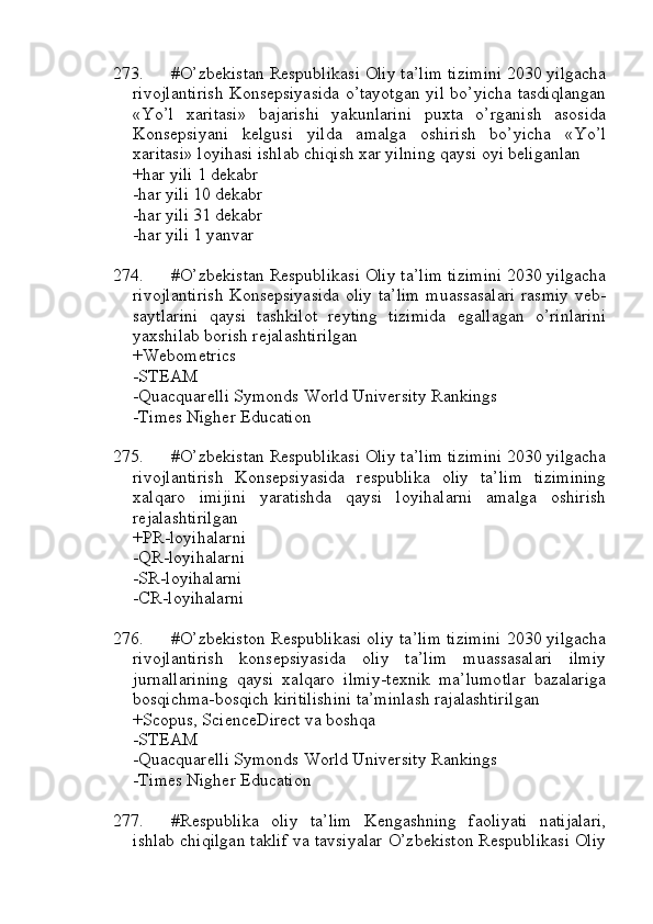 273. #O’zbekistan Respublikasi Oliy ta’lim tizimini 2030 yilgacha
rivojlantirish Konsepsiyasida o’tayotgan yil bo’yicha tasdiqlangan
«Yo’l   xaritasi»   bajarishi   yakunlarini   puxta   o’rganish   asosida
Konsepsiyani   kelgusi   yilda   amalga   oshirish   bo’yicha   «Yo’l
xaritasi» loyihasi ishlab chiqish xar yilning qaysi oyi beliganlan
+har yili 1 dekabr
-har yili 10 dekabr
-har yili 31 dekabr
-har yili 1 yanvar
274. #O’zbekistan Respublikasi Oliy ta’lim tizimini 2030 yilgacha
rivojlantirish Konsepsiyasida oliy ta’lim muassasalari rasmiy veb-
saytlarini   qaysi   tashkilot   reyting   tizimida   egallagan   o’rinlarini
yaxshilab borish rejalashtirilgan
+Webometrics
-STEAM
-Quacquarelli Symonds World University Rankings
-Times Nigher Education
275. #O’zbekistan Respublikasi Oliy ta’lim tizimini 2030 yilgacha
rivojlantirish   Konsepsiyasida   respublika   oliy   ta’lim   tizimining
xalqaro   imijini   yaratishda   qaysi   loyihalarni   amalga   oshirish
rejalashtirilgan
+PR-loyihalarni
-QR-loyihalarni
-SR-loyihalarni
-CR-loyihalarni
276. #O’zbekiston Respublikasi oliy ta’lim tizimini 2030 yilgacha
rivojlantirish   konsepsiyasida   oliy   ta’lim   muassasalari   ilmiy
jurnallarining   qaysi   xalqaro   ilmiy-texnik   ma’lumotlar   bazalariga
bosqichma-bosqich kiritilishini ta’minlash rajalashtirilgan
+Scopus, ScienceDirect va boshqa
-STEAM
-Quacquarelli Symonds World University Rankings
-Times Nigher Education
277. #Respublika   oliy   ta’lim   Kengashning   faoliyati   natijalari,
ishlab chiqilgan taklif va tavsiyalar O’zbekiston Respublikasi Oliy 