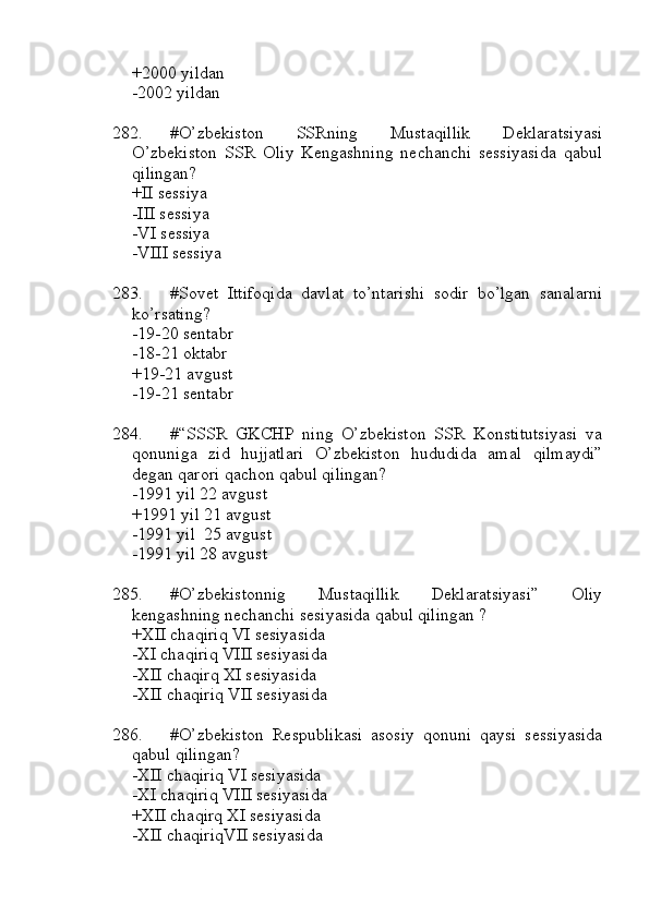 +2000 yildan
-2002 yildan
282. #O’zbekiston   SSRning   Mustaqillik   Deklaratsiyasi
O’zbekiston   SSR   Oliy   Kengashning   nechanchi   sessiyasida   qabul
qilingan? 
+II sessiya 
-III sessiya 
-VI sessiya
-VIII sessiya
283. #Sovet   Ittifoqida   davlat   to’ntarishi   sodir   bo’lgan   sanalarni
ko’rsating? 
-19-20 sentabr 
-18-21 oktabr 
+19-21 avgust 
-19-21 sentabr
284. #“SSSR   GKCHP   ning   O’zbekiston   SSR   Konstitutsiyasi   va
qonuniga   zid   hujjatlari   O’zbekiston   hududida   amal   qilmaydi”
degan qarori qachon qabul qilingan? 
-1991 yil 22 avgust
+1991 yil 21 avgust 
-1991 yil  25 avgust
-1991 yil 28 avgust
285. #O’zbekistonnig   Mustaqillik   Deklaratsiyasi”   Oliy
kengashning nechanchi sesiyasida qabul qilingan ?
+XII chaqiriq VI sesiyasida 
-XI chaqiriq VIII sesiyasida
-XII chaqirq XI sesiyasida 
-XII chaqiriq VII sesiyasida
286. #O’zbekiston   Respublikasi   asosiy   qonuni   qaysi   sessiyasida
qabul qilingan? 
-XII chaqiriq VI sesiyasida 
-XI chaqiriq VIII sesiyasida
+XII chaqirq XI sesiyasida 
-XII chaqiriqVII sesiyasida 