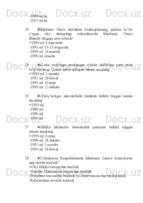 -1999-yilda
-2001-yilda
24. #Markaziy   Osiyo   davlatlari   boshliqlarining   qachon   bo‘lib
o‘tgan   oliy   darajadagi   uchrashuvida   Markaziy   Osiyo
Hamdo‘stligiga asos solindi?
+1993-yil 4-yanvarda
-1991-yil 13-15-avgustda
-1993-yil 26-martda 
-1990-yil iyunda
25. #«Lotin   yozuviga   asoslangan   o‘zbek   alifbosini   joriy   etish
to‘g‘risida»gi Qonun qabul qilingan sanani aniqlang
+1993-yil 2-sentabr 
-1992-yil 28-fevral
-1995-yil 10-may 
-1995-yil 22-dekabr
26. #«Xalq   birligi»   jamoatchilik   harakati   tashkil   topgan   sanani
aniqlang
+1995-yil 
-1989-yil
-1990-yil
-1991-yil
27. #«Milliy   tiklanish»   demokratik   partiyasi   tashkil   topgan
sanani aniqlang
+1995-yil 3-iyun 
-1998-yil 28-dekabr
-1991-yil 1-noyabr 
-1995-yil 18-fevral
28. #O‘zbekiston   Respublikasida   Markaziy   Saylov   komissiyasi
qay tarzda tuziladi?
+Oliy Majlis tomonidan tuziladi
-Vazirlar Mahkamasi tomonidan tuziladi
-Prezident tomonidan tuziladi va Senat tomonidan tasdiqlanadi
-Referendum asosida tuziladi 
