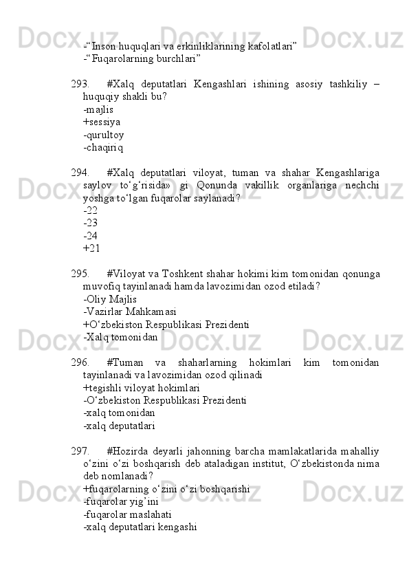 -“Inson huquqlari va erkinliklarining kafolatlari”
-“Fuqarolarning burchlari”
293. #Xalq   deputatlari   Kengashlari   ishining   asosiy   tashkiliy   –
huquqiy shakli bu?
-majlis 
+sessiya
-qurultoy
-chaqiriq
294. #Xalq   deputatlari   viloyat,   tuman   va   shahar   Kengashlariga
saylov   to‘g‘risida»   gi   Qonunda   vakillik   organlariga   nechchi
yoshga to‘lgan fuqarolar saylanadi?
-22
-23 
-24
+21
295. #Viloyat va Toshkent shahar hokimi kim tomonidan qonunga
muvofiq tayinlanadi hamda lavozimidan ozod etiladi?
-Oliy Majlis 
-Vazirlar Mahkamasi
+O‘zbekiston Respublikasi Prezidenti 
-Xalq tomonidan
296. #Tuman   va   shaharlarning   hokimlari   kim   tomonidan
tayinlanadi va lavozimidan ozod qilinadi
+tegishli viloyat hokimlari
-O‘zbekiston Respublikasi Prezidenti 
-xalq tomonidan 
-xalq deputatlari
297. #Hozirda   deyarli   jahonning   barcha   mamlakatlarida   mahalliy
o‘zini o‘zi boshqarish deb ataladigan institut, O‘zbekistonda nima
deb nomlanadi?
+fuqarolarning o‘zini o‘zi boshqarishi
-fuqarolar yig’ini 
-fuqarolar maslahati 
-xalq deputatlari kengashi 