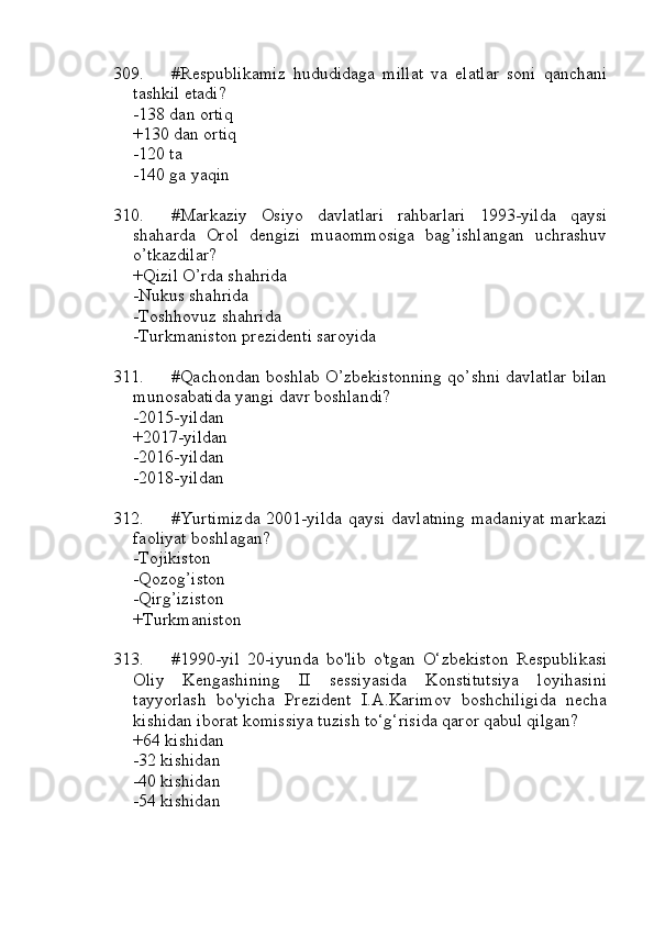 309. #Respublikamiz   hududidaga   millat   va   elatlar   soni   qanchani
tashkil etadi?
-138 dan ortiq
+130 dan ortiq 
-120 ta
-140 ga yaqin
310. #Markaziy   Osiyo   davlatlari   rahbarlari   1993-yilda   qaysi
shaharda   Orol   dengizi   muaommosiga   bag’ishlangan   uchrashuv
o’tkazdilar?
+Qizil O’rda shahrida
-Nukus shahrida
-Toshhovuz shahrida
-Turkmaniston prezidenti saroyida
311. #Qachondan boshlab O’zbekistonning qo’shni davlatlar bilan
munosabatida yangi davr boshlandi?
-2015-yildan
+2017-yildan
-2016-yildan
-2018-yildan
312. #Yurtimizda 2001-yilda qaysi davlatning madaniyat  markazi
faoliyat boshlagan?
-Tojikiston
-Qozog’iston
-Qirg’iziston
+Turkmaniston
313. #1990-yil   20-iyunda   bo'lib   o'tgan   O‘zbekiston   Respublikasi
Oliy   Kengashining   II   sessiyasida   Konstitutsiya   loyihasini
tayyorlash   bo'yicha   Prezident   I.A.Karimov   boshchiligida   necha
kishidan iborat komissiya tuzish to‘g‘risida qaror qabul qilgan?
+64 kishidan 
-32 kishidan
-40 kishidan
-54 kishidan 