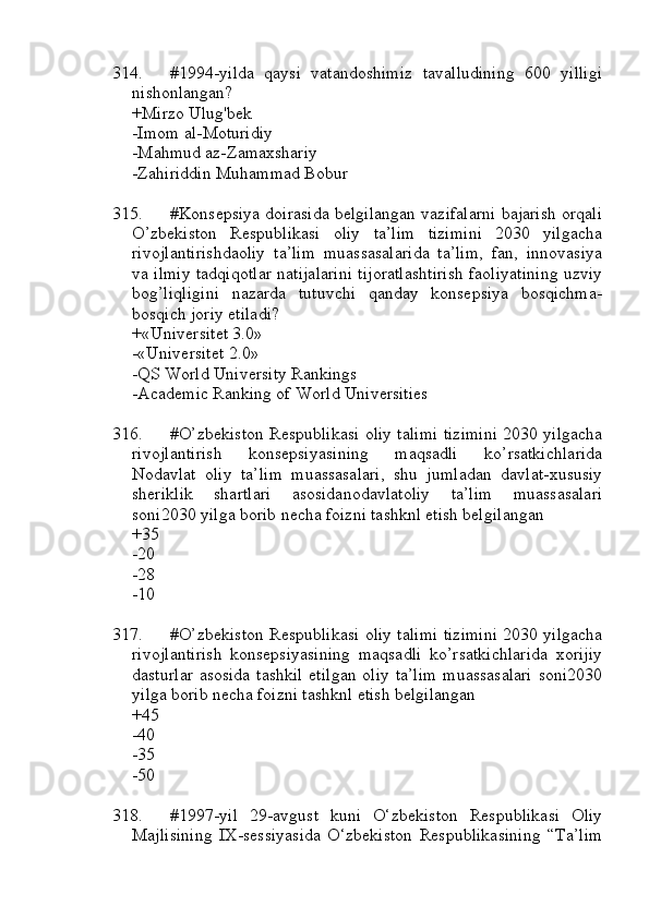 314. #1994-yilda   qaysi   vatandoshimiz   tavalludining   600   yilligi
nishonlangan?
+Mirzo Ulug'bek 
-Imom al-Moturidiy
-Mahmud az-Zamaxshariy
-Zahiriddin Muhammad Bobur
315. #Konsepsiya doirasida belgilangan vazifalarni bajarish orqali
O’zbekiston   Respublikasi   oliy   ta’lim   tizimini   2030   yilgacha
rivojlantirishdaoliy   ta’lim   muassasalarida   ta’lim,   fan,   innovasiya
va ilmiy tadqiqotlar natijalarini tijoratlashtirish faoliyatining uzviy
bog’liqligini   nazarda   tutuvchi   qanday   konsepsiya   bosqichma-
bosqich joriy etiladi?
+«Universitet 3.0»
-«Universitet 2.0»
-QS World University Rankings
-Academic Ranking of World Universities
316. #O’zbekiston Respublikasi oliy talimi tizimini 2030 yilgacha
rivojlantirish   konsepsiyasining   maqsadli   ko’rsatkichlarida
Nodavlat   oliy   ta’lim   muassasalari,   shu   jumladan   davlat-xususiy
sheriklik   shartlari   asosidanodavlatoliy   ta’lim   muassasalari
soni2030 yilga borib necha foizni tashknl etish belgilangan
+35
-20
-28
-10
317. #O’zbekiston Respublikasi oliy talimi tizimini 2030 yilgacha
rivojlantirish   konsepsiyasining   maqsadli   ko’rsatkichlarida   xorijiy
dasturlar  asosida tashkil  etilgan  oliy ta’lim  muassasalari  soni2030
yilga borib necha foizni tashknl etish belgilangan
+45
-40
-35
-50
318. #1997-yil   29-avgust   kuni   O‘zbekiston   Respublikasi   Oliy
Majlisining   IX-sessiyasida   O‘zbekiston   Respublikasining   “Ta’lim 