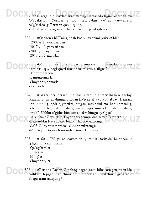 -“Yoshlarga   oid   davlat   siyosatining   samaradorligini   oshirish   va
O zbekiston   Yoshlar   ittifoqi   faoliyatini   qo'llab   quvvatlashʻ
to`g`risida”gi Farmon qabul qilindi
-“Yoshlar kelajagimiz” Davlat dasturi qabul qilindi
322. #Qachon ShHTning bosh kotibi lavozimi joriy etildi?
+2007-yil 1-yanvaridan
-2017 yil 1-yanvaridan
-2001 yil 1-iyundan
-2011 yil 1-martdan
323. #Mo’g’ul   va   turk   ulusi   Samarqandni   Semizkand   deya
nomlashi quyidagi qaysi manbada keltirib o’tilgan?
+Boburnomada
-Temurnomada
-Shayboniynomada
-Xamsada
324. #“Agar   har   narsani   va   har   kimni   o‘z   martabasida   saqlay
olmasang, saltanatingga bundan ko‘p xalal va ziyon etgay. Demak,
har   kimning   qadr-qiymatini,   tutgan   mavqeini   va   har   narsaning
o‘lchovini   belgilab   olishing   va   shunga   muvoffiq   ish   tutishing
kerak”. Ushbu o’gitlar kim tomonidan kimga aytilgan?
+Abu Bakr Zayniddin Toyobodiy tomonidan Amir Temurga
-Bahouddin Naqshband tomonidan Kepakxonga
-So’fi Olloyor tomonidan Subxonqulixonga
-Mir Sayid Baraka tomonidan Amir Temurga
325. #1601-1753-yillar   davomida   yurtimiz   tarixida   hukmronlik
qilgan sulolani toping
-Qo‘ng’irotlar
+Joniylar
-Minglar
-Shayboniylar
326. #Tarixda   Dashti   Qipchoq   degan   nom   bilan   atalgan   hududda
tashkil   topgan   ko‘chmanchi   o’zbeklar   davlatini   geografik
chegarasini aniqlang? 