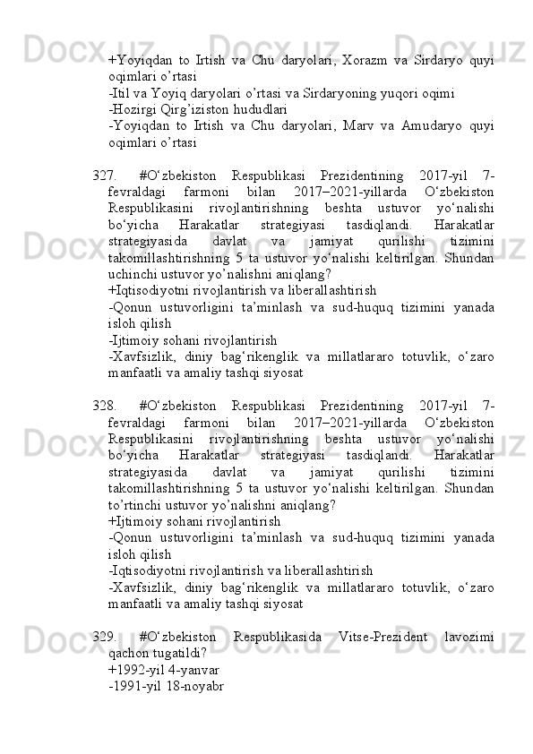 +Yoyiqdan   to   Irtish   va   Chu   daryolari,   Xorazm   va   Sirdaryo   quyi
oqimlari o’rtasi
-Itil va Yoyiq daryolari o’rtasi va Sirdaryoning yuqori oqimi
-Hozirgi Qirg’iziston hududlari
-Yoyiqdan   to   Irtish   va   Chu   daryolari,   Marv   va   Amudaryo   quyi
oqimlari o’rtasi
327. #O‘zbekiston   Respublikasi   Prezidentining   2017-yil   7-
fevraldagi   farmoni   bilan   2017–2021-yillarda   O‘zbekiston
Respublikasini   rivojlantirishning   beshta   ustuvor   yo‘nalishi
bo‘yicha   Harakatlar   strategiyasi   tasdiqlandi.   Harakatlar
strategiyasida   davlat   va   jamiyat   qurilishi   tizimini
takomillashtirishning   5   ta   ustuvor   yo‘nalishi   keltirilgan.   Shundan
uchinchi ustuvor yo’nalishni aniqlang?
+Iqtisodiyotni rivojlantirish va liberallashtirish 
-Qonun   ustuvorligini   ta’minlash   va   sud-huquq   tizimini   yanada
isloh qilish
-Ijtimoiy sohani rivojlantirish 
-Xavfsizlik,   diniy   bag‘rikenglik   va   millatlararo   totuvlik,   o‘zaro
manfaatli va amaliy tashqi siyosat 
328. #O‘zbekiston   Respublikasi   Prezidentining   2017-yil   7-
fevraldagi   farmoni   bilan   2017–2021-yillarda   O‘zbekiston
Respublikasini   rivojlantirishning   beshta   ustuvor   yo‘nalishi
bo‘yicha   Harakatlar   strategiyasi   tasdiqlandi.   Harakatlar
strategiyasida   davlat   va   jamiyat   qurilishi   tizimini
takomillashtirishning   5   ta   ustuvor   yo‘nalishi   keltirilgan.   Shundan
to’rtinchi ustuvor yo’nalishni aniqlang?
+Ijtimoiy sohani rivojlantirish 
-Qonun   ustuvorligini   ta’minlash   va   sud-huquq   tizimini   yanada
isloh qilish
-Iqtisodiyotni rivojlantirish va liberallashtirish
-Xavfsizlik,   diniy   bag‘rikenglik   va   millatlararo   totuvlik,   o‘zaro
manfaatli va amaliy tashqi siyosat 
329. #O‘zbekiston   Respublikasida   Vitse-Prezident   lavozimi
qachon tugatildi?
+1992-yil 4-yanvar 
-1991-yil 18-noyabr 
