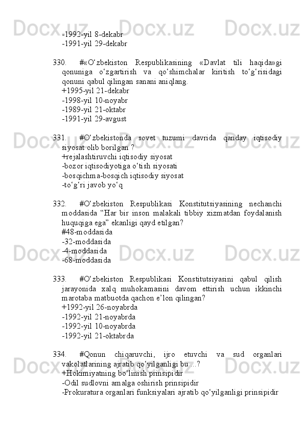 -1992-yil 8-dekabr
-1991-yil 29-dekabr
330. #«O‘zbekiston   Respublikasining   «Davlat   tili   haqida»gi
qonuniga   o‘zgartirish   va   qo‘shimchalar   kiritish   to‘g‘risidagi
qonuni qabul qilingan sanani aniqlang.
+1995-yil 21-dekabr 
-1998-yil 10-noyabr
-1989-yil 21-oktabr 
-1991-yil 29-avgust
331. #O‘zbekistonda   sovet   tuzumi   davrida   qanday   iqtisodiy
siyosat olib borilgan ?
+rejalashtiruvchi iqtisodiy siyosat
-bozor iqtisodiyotiga o‘tish siyosati
-bosqichma-bosqich iqtisodiy siyosat
-to‘g‘ri javob yo‘q
332. #O‘zbekiston   Respublikasi   Konstitutsiyasining   nechanchi
moddasida   “Har   bir   inson   malakali   tibbiy   xizmatdan   foydalanish
huquqiga ega” ekanligi qayd etilgan?
#48-moddasida 
-32-moddasida
-4-moddasida 
-68-moddasida
333. #O‘zbekiston   Respublikasi   Konstitutsiyasini   qabul   qilish
jarayonida   xalq   muhokamasini   davom   ettirish   uchun   ikkinchi
marotaba matbuotda qachon e’lon qilingan?
+1992-yil 26-noyabrda
-1992-yil 21-noyabrda
-1992-yil 10-noyabrda
-1992-yil 21-oktabrda
334. #Qonun   chiqaruvchi,   ijro   etuvchi   va   sud   organlari
vakolatlarining ajratib qo‘yilganligi bu ...?
+Hokimiyatning bo‘linish prinsipidir
-Odil sudlovni amalga oshirish prinsipidir  
-Prokuratura organlari funksiyalari ajratib qo‘yilganligi prinsipidir 