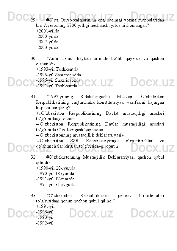 29. #O‘rta  Osiyo   xalqlarining  eng  qadimgi   yozma  manbalaridan
biri Avestoning 2700-yilligi nechanchi yilda nishonlangan?
+2001-yilda 
-2000-yilda 
-2002-yilda
-2003-yilda
30. #Amir   Temur   haykali   birinchi   bo‘lib   qayerda   va   qachon
o‘rnatildi?
+1993-yil Toshkentda 
-1996-yil Samarqandda
-1996-yil Shaxrisabzda
-1991-yil Toshkentda
31. #1992-yilning   8-dekabrigacha   Mustaqil   O‘zbekiston
Respublikasining   vaqtinchalik   konstitutsiyasi   vazifasini   bajargan
hujjatni aniqlang?
+«O‘zbekiston   Respublikasining   Davlat   mustaqilligi   asoslari
to‘g‘risida»gi qonun
-«O‘zbekiston   Respublikasining   Davlat   mustaqilligi   asoslari
to‘g‘risida Oliy Kengash bayonoti»
-«O‘zbekistonning mustaqillik deklaratsiyasi»
-«O‘zbekiston   SSR   Konstitutsiyasiga   o‘zgartirishlar   va
qo‘shimchalar kiritish to‘g‘risida»gi qonun
32. #O‘zbekistonning   Mustaqillik   Deklaratsiyasi   qachon   qabul
qilindi?
+1990-yil 20-iyunda 
-1990-yil 18-iyunda
-1991-yil 17-martda 
-1991-yil 31-avgust
33. #O‘zbekiston   Respublikasida   jamoat   birlashmalari
to‘g‘risidagi qonun qachon qabul qilindi?
+1991-yil 
-1996-yil 
-1993-yil
-1992-yil 