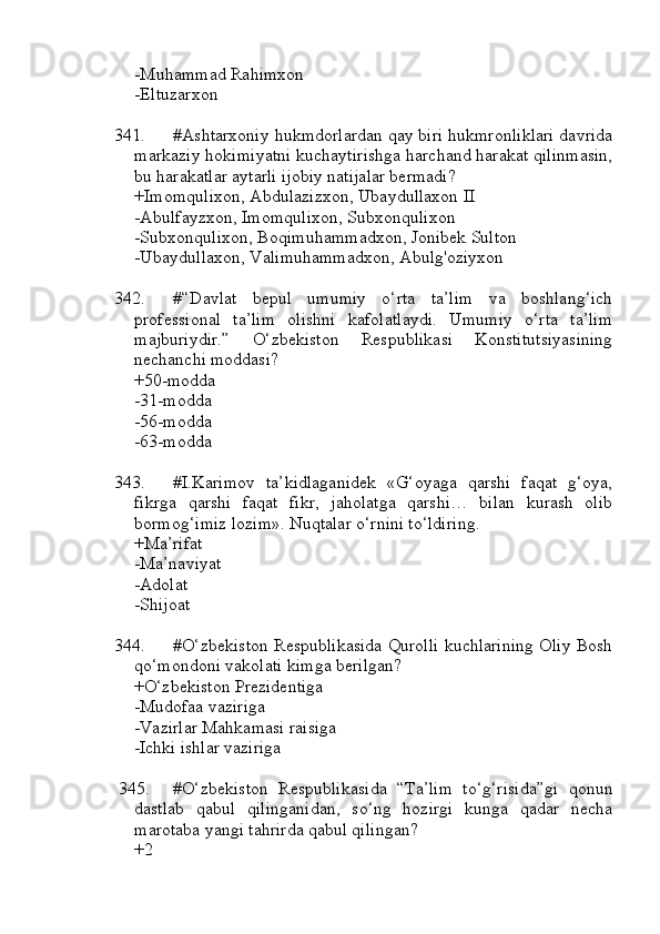 -Muhammad Rahimxon
-Eltuzarxon
341. #Ashtarxoniy hukmdorlardan qay biri hukmronliklari davrida
markaziy hokimiyatni kuchaytirishga harchand harakat qilinmasin,
bu harakatlar aytarli ijobiy natijalar bermadi?
+Imomqulixon, Abdulazizxon, Ubaydullaxon II
-Abulfayzxon, Imomqulixon, Subxonqulixon
-Subxonqulixon, Boqimuhammadxon, Jonibek Sulton
-Ubaydullaxon, Valimuhammadxon, Abulg'oziyxon
342. #“Davlat   bepul   umumiy   o‘rta   ta’lim   va   boshlang‘ich
professional   ta’lim   olishni   kafolatlaydi.   Umumiy   o‘rta   ta’lim
majburiydir.”   O‘zbekiston   Respublikasi   Konstitutsiyasining
nechanchi moddasi?
+50-modda
-31-modda
-56-modda
-63-modda
343. #I.Karimov   ta’kidlaganidek   «G‘oyaga   qarshi   faqat   g‘oya,
fikrga   qarshi   faqat   fikr,   jaholatga   qarshi…   bilan   kurash   olib
bormog‘imiz lozim». Nuqtalar o‘rnini to‘ldiring.
+Ma’rifat
-Ma’naviyat
-Adolat
-Shijoat
344. #O‘zbekistоn Respublikasida Qurоlli kuchlаrining Оliy Bоsh
qo‘mоndоni vаkоlаti kimgа berilgаn?
+O‘zbekistоn Prezidentigа
-Mudоfаа vаzirigа
-Vаzirlаr Mаhkаmаsi rаisigа
-Ichki ishlаr vаzirigа
345. #O‘zbekiston   Respublikasida   “Ta’lim   to‘g‘risida”gi   qonun
dastlab   qabul   qilinganidan,   so‘ng   hozirgi   kunga   qadar   necha
marotaba yangi tahrirda qabul qilingan? 
+2 