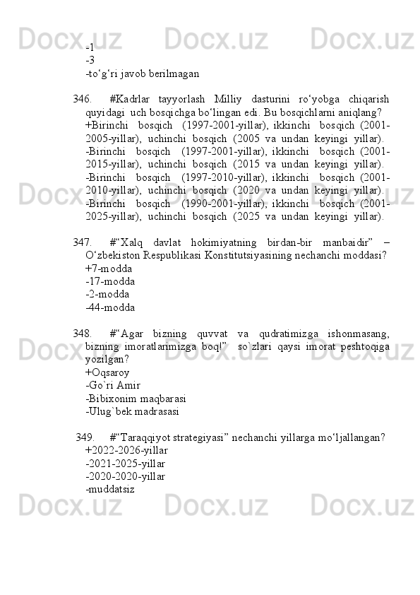 -1
-3
-to‘g‘ri javob berilmagan
346. #Kadrlar     tayyorlash     Milliy     dasturini     ro‘yobga     chiqarish
quyidagi  uch bosqichga bo‘lingan edi. Bu bosqichlarni aniqlang?
+Birinchi     bosqich     (1997-2001-yillar),   ikkinchi     bosqich   (2001-
2005-yillar),  uchinchi  bosqich  (2005  va  undan  keyingi  yillar).
-Birinchi     bosqich     (1997-2001-yillar),   ikkinchi     bosqich   (2001-
2015-yillar),  uchinchi  bosqich  (2015  va  undan  keyingi  yillar).
-Birinchi     bosqich     (1997-2010-yillar),   ikkinchi     bosqich   (2001-
2010-yillar),  uchinchi  bosqich  (2020  va  undan  keyingi  yillar).
-Birinchi     bosqich     (1990-2001-yillar),   ikkinchi     bosqich   (2001-
2025-yillar),  uchinchi  bosqich  (2025  va  undan  keyingi  yillar).
347. #“Xalq   davlat   hokimiyatning   birdan-bir   manbaidir”   –
O‘zbekiston Respublikasi Konstitutsiyasining nechanchi moddasi?
+7-modda
-17-modda
-2-modda
-44-modda
348. #“Agar   bizning   quvvat   va   qudratimizga   ishonmasang,
bizning   imoratlarimizga   boq!”     so`zlari   qaysi   imorat   peshtoqiga
yozilgan?
+Oqsaroy
-Go`ri Amir
-Bibixonim maqbarasi
-Ulug`bek madrasasi
349. #“Taraqqiyot strategiyasi” nechanchi yillarga mo‘ljallangan?
+2022-2026-yillar
-2021-2025-yillar
-2020-2020-yillar
-muddatsiz 