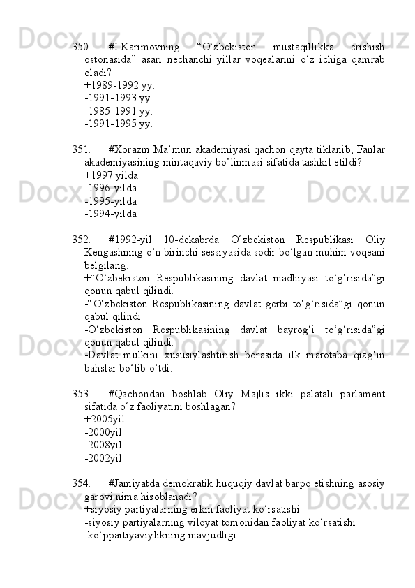 350. #I.Karimovning   “O‘zbekiston   mustaqillikka   erishish
ostonasida”   asari   nechanchi   yillar   voqealarini   o‘z   ichiga   qamrab
oladi?
+1989-1992 yy.
-1991-1993 yy.
-1985-1991 yy.
-1991-1995 yy.
351. #Xorazm Ma’mun akademiyasi qachon qayta tiklanib, Fanlar
akademiyasining mintaqaviy bo’linmasi sifatida tashkil etildi?
+1997 yilda
-1996-yilda
-1995-yilda
         -1994-yilda
352. #1992-yil   10-dekabrda   O‘zbekistоn   Respublikasi   Oliy
Kengashning o‘n birinchi sessiyasida sodir bo‘lgan muhim voqeani
belgilang.
+“O‘zbekiston   Respublikasining   davlat   madhiyasi   to‘g‘risida”gi
qonun qabul qilindi. 
-“O‘zbekiston   Respublikasining   davlat   gerbi   to‘g‘risida”gi   qonun
qabul qilindi.
-O‘zbekiston   Respublikasining   davlat   bayrog‘i   to‘g‘risida”gi
qonun qabul qilindi.
-Davlat   mulkini   xususiylashtirish   borasida   ilk   marotaba   qizg‘in
bahslar bo‘lib o‘tdi.
353. #Qachondan   boshlab   Oliy   Majlis   ikki   palatali   parlament
sifatida o‘z faoliyatini boshlagan?
+2005yil 
-2000yil
-2008yil
-2002yil
354. #Jamiyatda demokratik huquqiy davlat barpo etishning asosiy
garovi nima hisoblanadi?
+siyosiy partiyalarning erkin faoliyat ko‘rsatishi 
-siyosiy partiyalarning viloyat tomonidan faoliyat ko‘rsatishi
-ko‘ppartiyaviylikning mavjudligi 