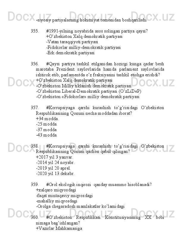 -siyosiy partiyalarning hokimiyat tomonidan boshqarilishi
355. #1991-yilning noyabrida asos solingan partiya qaysi?
+O‘zbekiston Xalq demokratik partiyasi
-Vatan taraqqiyoti partiyasi
-Fidokorlar milliy-demokratik partiyasi
-Erk demokratik partiyasi
356. #Qaysi   partiya   tashkil   etilganidan   hozirgi   kunga   qadar   besh
marotaba   Prezident   saylovlarida   hamda   parlament   saylovlarida
ishtirok etib, parlamentda o‘z fraksiyasini tashkil etishga erishdi?
+O‘zbekiston Xalq demokratik partiyasi
-O‘zbekiston Milliy tiklanish demokratik partiyasi
-O‘zbekiston Liberal-Demokratik partiyasi (O‘zLiDeP)
-O‘zbekiston «Fidokorlar» milliy demokratik partiyasi
357. #Korrupsiyaga   qarshi   kurashish   to‘g‘risidagi   O‘zbekiston
Respublikasining Qonuni necha moddadan iborat?
+34 modda.
-25 modda.
-37 modda.
-43 modda.
358. #Korrupsiyaga   qarshi   kurashish   to‘g‘risidagi   O‘zbekiston
Respublikasining Qonuni qachon qabul qilingan?
+2017 yil 3 yanvar.
-2014 yil 24 noyabr.
-2019 yil 20 aprel.
-2020 yil 13 dekabr.
359. #Orol ekologik inqirozi  qanday muammo hisoblanadi?
+xalqaro miqyosdagi
-faqat mintaqaviy miqyosdagi
-mahalliy miqyosdagi
-Orolga chegaradosh mamlakatlar ko‘lamidagi
360. #O‘zbekiston   Respublikasi   Konstitusiyasining   XX   bobi
nimaga bag‘ishlangan?
+Vazirlar Mahkamasiga 