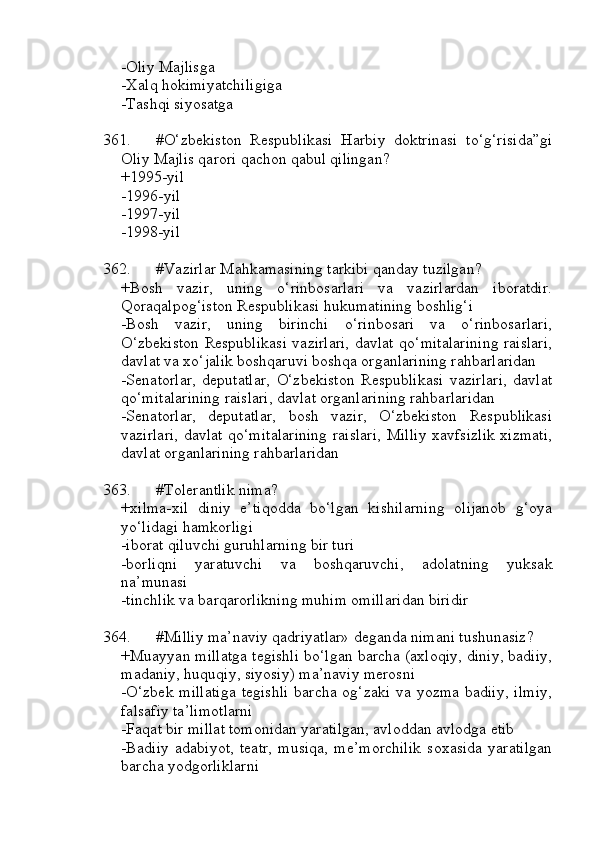 -Oliy Majlisga
-Xalq hokimiyatchiligiga
-Tashqi siyosatga
361. #O‘zbekiston   Respublikasi   Harbiy   doktrinasi   to‘g‘risida”gi
Oliy Majlis qarori qachon qabul qilingan?
+1995-yil
-1996-yil
-1997-yil
-1998-yil
362. #Vazirlar Mahkamasining tarkibi qanday tuzilgan?
+Bosh   vazir,   uning   o‘rinbosarlari   va   vazirlardan   iboratdir.
Qoraqalpog‘iston Respublikasi hukumatining boshlig‘i
-Bosh   vazir,   uning   birinchi   o‘rinbosari   va   o‘rinbosarlari,
O‘zbekiston Respublikasi vazirlari, davlat qo‘mitalarining raislari,
davlat va xo‘jalik boshqaruvi boshqa organlarining rahbarlaridan
-Senatorlar,   deputatlar,   O‘zbekiston   Respublikasi   vazirlari,   davlat
qo‘mitalarining raislari, davlat organlarining rahbarlaridan
-Senatorlar,   deputatlar,   bosh   vazir,   O‘zbekiston   Respublikasi
vazirlari,  davlat qo‘mitalarining raislari, Milliy xavfsizlik xizmati,
davlat organlarining rahbarlaridan
363. #Tolerantlik nima?
+xilma-xil   diniy   e’tiqodda   bo‘lgan   kishilarning   olijanob   g‘oya
yo‘lidagi hamkorligi
-iborat qiluvchi guruhlarning bir turi
-borliqni   yaratuvchi   va   boshqaruvchi,   adolatning   yuksak
na’munasi
-tinchlik va barqarorlikning muhim omillaridan biridir
364. #Milliy ma’naviy qadriyatlar» deganda nimani tushunasiz?
+Muayyan millatga tegishli bo‘lgan barcha (axloqiy, diniy, badiiy,
madaniy, huquqiy, siyosiy) ma’naviy merosni
-O‘zbek millatiga  tegishli   barcha  og‘zaki  va yozma  badiiy,  ilmiy,
falsafiy ta’limotlarni
-Faqat bir millat tomonidan yaratilgan, avloddan avlodga etib
-Badiiy   adabiyot,   teatr,   musiqa,   me’morchilik   soxasida   yaratilgan
barcha yodgorliklarni 