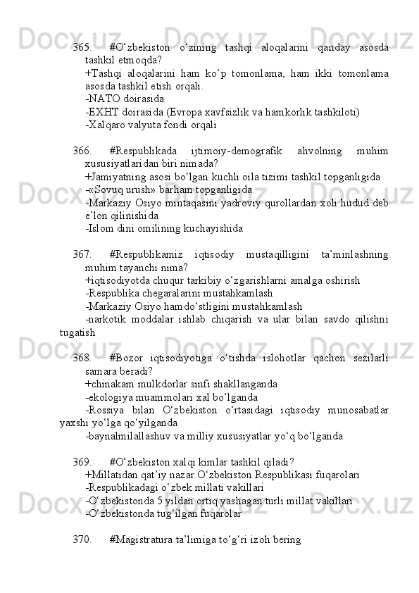 365. #O‘zbekiston   o‘zining   tashqi   aloqalarini   qanday   asosda
tashkil etmoqda?
+Tashqi   aloqalarini   ham   ko‘p   tomonlama,   ham   ikki   tomonlama
asosda tashkil etish orqali.
-NATO doirasida
-EXHT doirasida (Evropa xavfsizlik va hamkorlik tashkiloti)
-Xalqaro valyuta fondi orqali
366. #Respublikada   ijtimoiy-demografik   ahvolning   muhim
xususiyatlaridan biri nimada?
+Jamiyatning asosi bo‘lgan kuchli oila tizimi tashkil topganligida
-«Sovuq urush» barham topganligida
-Markaziy Osiyo mintaqasini yadroviy qurollardan xoli hudud deb
e’lon qilinishida
-Islom dini omilining kuchayishida
367. #Respublikamiz   iqtisodiy   mustaqilligini   ta’minlashning
muhim tayanchi nima?
+iqtisodiyotda chuqur tarkibiy o‘zgarishlarni amalga oshirish
-Respublika chegaralarini mustahkamlash
-Markaziy Osiyo hamdo‘stligini mustahkamlash
-narkotik   moddalar   ishlab   chiqarish   va   ular   bilan   savdo   qilishni
tugatish
368. #Bozor   iqtisodiyotiga   o‘tishda   islohotlar   qachon   sezilarli
samara beradi?
+chinakam mulkdorlar sinfi shakllanganda
-ekologiya muammolari xal bo‘lganda
-Rossiya   bilan   O‘zbekiston   o‘rtasidagi   iqtisodiy   munosabatlar
yaxshi yo‘lga qo‘yilganda
-baynalmilallashuv va milliy xususiyatlar yo‘q bo‘lganda
369. #O‘zbekiston xalqi kimlar tashkil qiladi?
+Millatidan qat’iy nazar O‘zbekiston Respublikasi fuqarolari
-Respublikadagi o‘zbek millati vakillari
-O‘zbekistonda 5 yildan ortiq yashagan turli millat vakillari
-O‘zbekistonda tug‘ilgan fuqarolar
370. #Magistratura ta’limiga to‘g‘ri izoh bering 