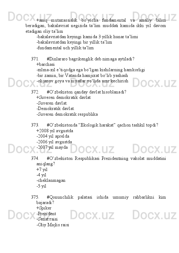 +aniq   mutaxassislik   bo‘yicha   fundamental   va   amaliy   bilim
beradigan,   bakalavriat   negizida   ta’lim   muddati   kamida   ikki   yil   davom
etadigan oliy ta’lim
-bakalavriatdan keyingi kamida 3 yillik hunar ta’limi
-bakalavriatdan keyingi bir yillik ta’lim
-fundamental uch yillik ta’lim
371. #Dinlararo bagrikenglik deb nimaga aytiladi?
+barchasi
-xilma-xil e’tiqodga ega bo‘lgan kishilarning hamkorligi
-bir zamin, bir Vatanda hamjixat bo‘lib yashash
-olijanov goya va niyatlar yo‘lida umr kechirish
372. #O‘zbekiston qanday davlat hisoblanadi?
+Suveren demokratik davlat
-Suveren davlat.
-Demokratik davlat.
-Suveren demokratik respublika
373. #O‘zbekistonda “Ekologik harakat” qachon tashkil topdi?  
+2008 yil avgustda
-2004 yil aprelda
-2006 yil avgustda
-2007 yil mayda
374. #O‘zbekiston   Respublikasi   Prezidentning   vakolat   muddatini
aniqlang?
+7 yil
-4 yil
-cheklanmagan 
-5 yil
375. #Qonunchilik   palatasi   ishida   umumiy   rahbarlikni   kim
bajaradi?
+Spiker
-Prezident
-Senat raisi
-Oliy Majlis raisi 