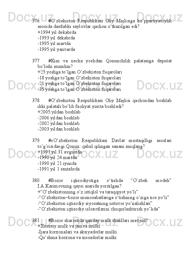376. #O‘zbekiston   Respublikasi   Oliy   Majlisiga   ko‘ppartiyaviylik
asosida dastlabki saylovlar qachon o‘tkazilgan edi?
+1994 yil dekabrda
-1993 yil dekabrda
-1995 yil martda
-1995 yil yanvarda
377. #Kim   va   necha   yoshdan   Qonunchilik   palatasiga   deputat
bo‘lishi mumkin?
+25 yoshga to‘lgan O‘zbekiston fuqarolari
-18 yoshga to‘lgan O‘zbekiston fuqarolari
-21 yoshga to‘lgan O‘zbekiston fuqarolari
-35 yoshga to‘lgan O‘zbekiston fuqarolari
378. #O‘zbekiston   Respublikasi   Oliy   Majlisi   qachondan   boshlab
ikki palatali bo‘lib faoliyat yurita boshladi?
+2005 yildan boshlab
-2006 yildan boshlab
-2002 yildan boshlab
-2003 yildan boshlab
379. #«O‘zbekiston   Respublikasi   Davlat   mustaqilligi   asoslari
to‘g‘risida»gi Qonun  qabul qilingan sanani aniqlang?
+1991 yil 31 avgustda
-1990 yil 24 martda
-1990 yil 21 iyunda
-1991 yil 1 sentabrda
380. #Bozor   iqtisodiyotiga   o‘tishda   “O‘zbek   modeli”
I.A.Karimovning qaysi asarida yoritilgan?
+“O‘zbekistonning o‘z istiqlol va taraqqiyot yo‘li” 
-“O‘zbekiston–bozor munosabatlariga o‘tishning o‘ziga xos yo‘li”
-“O‘zbekiston iqtisodiy siyosatning ustuvor yo‘nalishlari”
-“O‘zbekiston iqtisodiy isloxotlarini chuqurlashtirish yo‘lida”
381. #Bozor sharoitida qanday mulk shakllari mavjud?
+Xususiy mulk va jamoa mulki
-Ijara korxonalari va aksiyadorlar mulki
-Qo‘shma korxona va xissadorlar mulki 