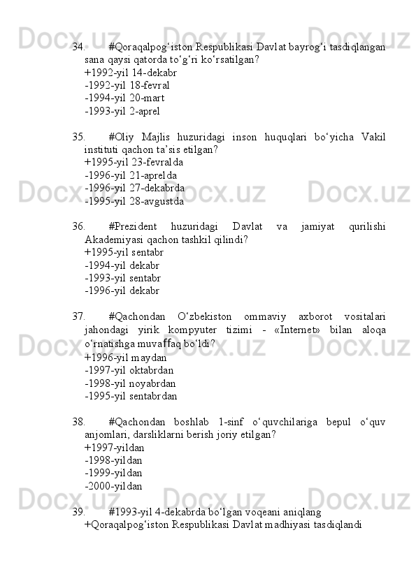 34. #Qoraqalpog‘iston Respublikasi Davlat bayrog‘i tasdiqlangan
sana qaysi qatorda to‘g‘ri ko‘rsatilgan?
+1992-yil 14-dekabr
-1992-yil 18-fevral
-1994-yil 20-mart
-1993-yil 2-aprel
35. #Oliy   Majlis   huzuridagi   inson   huquqlari   bo‘yicha   Vakil
instituti qachon ta’sis etilgan?
+1995-yil 23-fevralda 
-1996-yil 21-aprelda
-1996-yil 27-dekabrda
-1995-yil 28-avgustda
36. #Prezident   huzuridagi   Davlat   va   jamiyat   qurilishi
Akademiyasi qachon tashkil qilindi?
+1995-yil sentabr 
-1994-yil dekabr
-1993-yil sentabr
-1996-yil dekabr
37. #Qachondan   O‘zbekiston   ommaviy   axborot   vositalari
jahondagi   yirik   kompyuter   tizimi   -   «Internet»   bilan   aloqa
o‘rnatishga muva ﬀ aq bo‘ldi?
+1996-yil maydan 
-1997-yil oktabrdan
-1998-yil noyabrdan
-1995-yil sentabrdan
38. #Qachondan   boshlab   1-sinf   o‘quvchilariga   bepul   o‘quv
anjomlari, darsliklarni berish joriy etilgan?
+1997-yildan 
-1998-yildan
-1999-yildan 
-2000-yildan
39. #1993-yil 4-dekabrda bo‘lgan voqeani aniqlang
+Qoraqalpog‘iston Respublikasi Davlat madhiyasi tasdiqlandi 