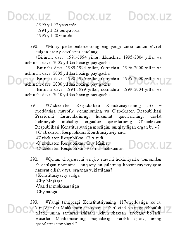 -1995 yil 22 yanvarda
-1994 yil 23 sentyabrda
-1995 yil 20 martda
390. #Milliy   parlamentarizmning   eng   yangi   tarixi   umum   e’tirof
etilgan asosiy davrlarini aniqlang.
+Birinchi   davr:   1991-1994   yillar,   ikkinchisi:   1995-2004   yillar   va
uchinchi davr: 2005 yildan hozirgi paytgacha
-Birinchi   davr:   1989-1994   yillar,   ikkinchisi:   1996-2000   yillar   va
uchinchi davr: 2005 yildan hozirgi paytgacha
-Birinchi   davr:   1990-1995   yillar,   ikkinchisi:   1995-2000   yillar   va
uchinchi davr: 2000 yildan hozirgi paytgacha
-Birinchi   davr:   1994-1999   yillar,   ikkinchisi:   1999-2004   yillar   va
uchinchi davr: 2010 yildan hozirgi paytgacha
391. #O‘zbekiston   Respublikasi   Konstitusiyasining   133   –
moddasiga   muvofiq   qonunlarning   va   O‘zbekiston   Respublikasi
Prezidenti   farmonlarining,   hukumat   qarorlarining,   davlat
hokimiyati   mahalliy   organlari   qarorlarining   O‘zbekiston
Respublikasi Konstitusiyasiga mosligini aniqlaydigan organ bu - ?
+O‘zbekiston Respublikasi Konstitusiyaviy sudi
-O‘zbekiston Respublikasi Oliy sudi
-O‘zbekiston Respublikasi Oliy Majlisi
-O‘zbekiston Respublikasi Vazirlar mahkamasi
392. #Qonun   chiqaruvchi   va   ijro   etuvchi   hokimiyatlar   tomonidan
chiqarilgan   normativ   – huquqiy  hujjatlarning  konstitusiyaviyligini
nazorat qilish qaysi organga yuklatilgan?
+Konstitusiyaviy sudga
-Oliy Majlisga 
-Vazirlar mahkamasiga 
-Oliy sudga 
393. #Yangi   tahrirdagi   Konstitutsiyaning   117-moddasiga   ko‘ra,
kim Vazirlar Mahkamasi faoliyatini tashkil etadi va unga rahbarlik
qiladi,   uning   samarari   ishlashi   uchun   shaxsan   javobgar   bo‘ladi,
Vazirlar   Mahkamasining   majlislariga   raislik   qiladi,   uning
qarorlarini imzolaydi? 