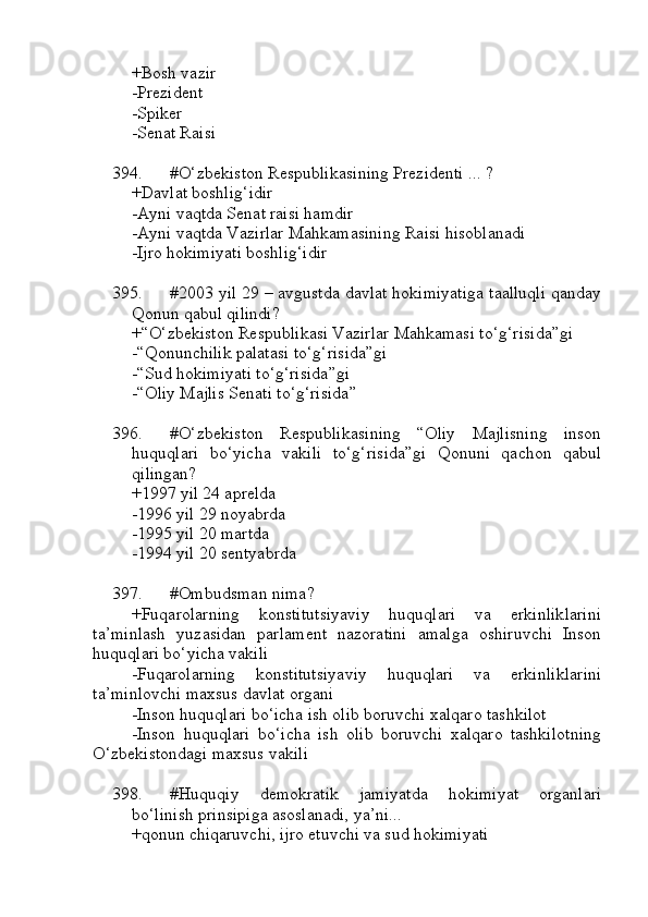 +Bosh vazir 
-Prezident 
-Spiker 
-Senat Raisi
394. #O‘zbekiston Respublikasining Prezidenti ... ?
+Davlat boshlig‘idir
-Ayni vaqtda Senat raisi hamdir 
-Ayni vaqtda Vazirlar Mahkamasining Raisi hisoblanadi 
-Ijro hokimiyati boshlig‘idir
395. #2003 yil 29 – avgustda davlat hokimiyatiga taalluqli qanday
Qonun qabul qilindi?
+“O‘zbekiston Respublikasi Vazirlar Mahkamasi to‘g‘risida”gi
-“Qonunchilik palatasi to‘g‘risida”gi 
-“Sud hokimiyati to‘g‘risida”gi
-“Oliy Majlis Senati to‘g‘risida”
396. #O‘zbekiston   Respublikasining   “Oliy   Majlisning   inson
huquqlari   bo‘yicha   vakili   to‘g‘risida”gi   Qonuni   qachon   qabul
qilingan?
+1997 yil 24 aprelda
-1996 yil 29 noyabrda
-1995 yil 20 martda
-1994 yil 20 sentyabrda
397. #Ombudsman nima?
+Fuqarolarning   konstitutsiyaviy   huquqlari   va   erkinliklarini
ta’minlash   yuzasidan   parlament   nazoratini   amalga   oshiruvchi   Inson
huquqlari bo‘yicha vakili
-Fuqarolarning   konstitutsiyaviy   huquqlari   va   erkinliklarini
ta’minlovchi maxsus davlat organi
-Inson huquqlari bo‘icha ish olib boruvchi xalqaro tashkilot
-Inson   huquqlari   bo‘icha   ish   olib   boruvchi   xalqaro   tashkilotning
O‘zbekistondagi maxsus vakili
398. #Huquqiy   demokratik   jamiyatda   hokimiyat   organlari
bo‘linish prinsipiga asoslanadi, ya’ni...
+qonun chiqaruvchi, ijro etuvchi va sud hokimiyati 
