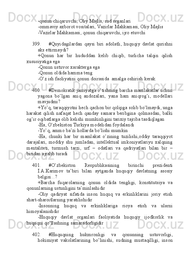 -qonun chiqaruvchi, Oliy Majlis, sud organlari
-ommaviy axborot vositalari, Vazirlar Mahkamasi, Oliy Majlis
-Vazirlar Mahkamasi, qonun chiqaruvchi, ijro etuvchi
399. #Quyidagilardan   qaysi   biri   adolatli,   huquqiy   davlat   qurishni
aks ettirmaydi?
+Qonun   har   bir   hududdan   kelib   chiqib,   turlicha   talqin   qilish
xususiyatiga ega
-Qonun ustuvor xarakterga ega 
-Qonun oldida hamma teng 
-O‘z ish faoliyatini qonun doirasida  amalga oshirish kerak 
400. #Demokratik jamiyatga o‘tishning barcha mamlakatlar uchun
yagona   bo‘lgan   aniq   andozalari,   yana   ham   aniqrog‘i,   modellari
mavjudmi?
+Yo‘q, taraqqiyotni hech qachon bir qolipga solib bo‘lmaydi, unga
harakat   qilish   nafaqat   hech   qanday   samara   beribgina   qolmasdan,   balki
og‘ir oqibatlarga olib kelishi mumkinligini tarixiy tajriba tasdiqlagan
-Ha, O‘zbekiston Turkiya modelidan foydalandi
-Yo‘q, ammo ba’zi hollarda bo‘lishi mumkin 
-Ha,   chunki   har   bir   mamlakat   o‘zining   tuzilishi,oddiy   taraqqiyot
darajalari,   moddiy   shu   jumladan,   intellektual   imkoniyatlariyu   xalqning
mentaliteti,   turmush   tarzi,   urf   –   odatlari   va   qadriyatlari   bilan   bir   –
biridan ajralib turadi
401. #O‘zbekiston   Respublikasining   birinchi   prezidenti
I.A.Karimov   ta’biri   bilan   aytganda   huquqiy   davlatning   asosiy
belgisi...? 
+Barcha   fuqarolarning   qonun   oldida   tengligi,   konstitutsiya   va
qonunlarning ustunligini ta’minlashidir
-Oliy   qadiryat   sifatida   inson   huquq   va   erkinliklarini   joriy   etish
shart-sharoitlarning yaratilishidir
-Insonning   huquq   va   erkinliklariga   rioya   etish   va   ularni
himoyalanishdir
-Huquqiy   davlat   organlari   faoliyatida   huquqiy   ijodkorlik   va
huquqni qo‘llashning samaradorligidir
402. #Huquqning   hukmronligi   va   qonunning   ustuvorligi,
hokimiyat   vakolatlarining   bo‘linishi,   sudning   mustaqilligi,   inson 