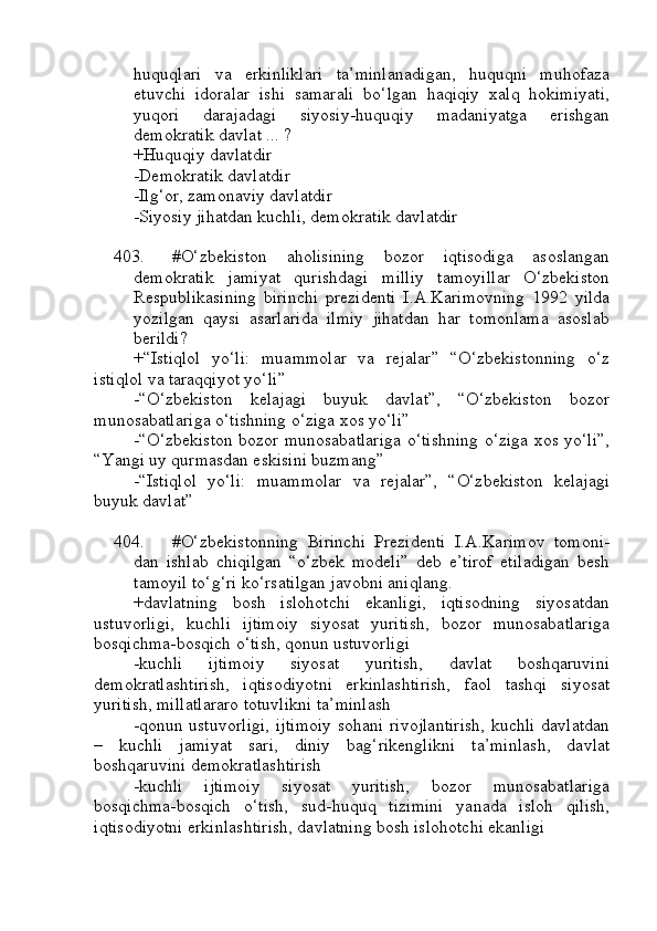 huquqlari   va   erkinliklari   ta’minlanadigan,   huquqni   muhofaza
etuvchi   idoralar   ishi   samarali   bo‘lgan   haqiqiy   xalq   hokimiyati,
yuqori   darajadagi   siyosiy-huquqiy   madaniyatga   erishgan
demokratik davlat ... ?
+Huquqiy davlatdir
-Demokratik davlatdir
-Ilg‘or, zamonaviy davlatdir
-Siyosiy jihatdan kuchli, demokratik davlatdir
403. #O‘zbekiston   aholisining   bozor   iqtisodiga   asoslangan
demokratik   jamiyat   qurishdagi   milliy   tamoyillar   O‘zbekiston
Respublikasining   birinchi   prezidenti   I.A.Karimovning   1992   yilda
yozilgan   qaysi   asarlarida   ilmiy   jihatdan   har   tomonlama   asoslab
berildi?
+“Istiqlol   yo‘li:   muammolar   va   rejalar”   “O‘zbekistonning   o‘z
istiqlol va taraqqiyot yo‘li”
-“O‘zbekiston   kelajagi   buyuk   davlat”,   “O‘zbekiston   bozor
munosabatlariga o‘tishning o‘ziga xos yo‘li”
-“O‘zbekiston bozor munosabatlariga o‘tishning o‘ziga xos yo‘li”,
“Yangi uy qurmasdan eskisini buzmang”
-“Istiqlol   yo‘li:   muammolar   va   rejalar”,   “O‘zbekiston   kelajagi
buyuk davlat”
404. #O‘zbekistonning   Birinchi   Prezidenti   I.A.Karimov   tomoni-
dan   ishlab   chiqilgan   “o‘zbek   modeli”   deb   e’tirof   etiladigan   besh
tamoyil to‘g‘ri ko‘rsatilgan javobni aniqlang.
+davlatning   bosh   islohotchi   ekanligi,   iqtisodning   siyosatdan
ustuvorligi,   kuchli   ijtimoiy   siyosat   yuritish,   bozor   munosabatlariga
bosqichma-bosqich o‘tish, qonun ustuvorligi
-kuchli   ijtimoiy   siyosat   yuritish,   davlat   boshqaruvini
demokratlashtirish,   iqtisodiyotni   erkinlashtirish,   faol   tashqi   siyosat
yuritish, millatlararo totuvlikni ta’minlash
-qonun ustuvorligi, ijtimoiy  sohani rivojlantirish,  kuchli davlatdan
–   kuchli   jamiyat   sari,   diniy   bag‘rikenglikni   ta’minlash,   davlat
boshqaruvini demokratlashtirish
-kuchli   ijtimoiy   siyosat   yuritish,   bozor   munosabatlariga
bosqichma-bosqich   o‘tish,   sud-huquq   tizimini   yanada   isloh   qilish,
iqtisodiyotni erkinlashtirish, davlatning bosh islohotchi ekanligi 