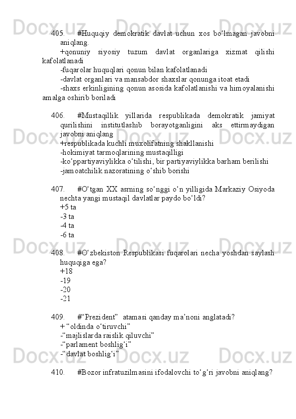 405. #Huquqiy   demokratik   davlat   uchun   xos   bo‘lmagan   javobni
aniqlang.
+qonuniy   siyosiy   tuzum   davlat   organlariga   xizmat   qilishi
kafolatlanadi
-fuqarolar huquqlari qonun bilan kafolatlanadi
-davlat organlari va mansabdor shaxslar qonunga itoat etadi
-shaxs erkinligining qonun asosida kafolatlanishi va himoyalanishi
amalga oshirib boriladi
406. #Mustaqillik   yillarida   respublikada   demokratik   jamiyat
qurilishini   institutlashib   borayotganligini   aks   ettirmaydigan
javobni aniqlang
+respublikada kuchli muxolifatning shakllanishi
-hokimiyat tarmoqlarining mustaqilligi
-ko‘ppartiyaviylikka o‘tilishi, bir partiyaviylikka barham berilishi
-jamoatchilik nazoratining o‘shib borishi
407. #O‘tgan XX asrning so‘nggi o‘n yilligida Markaziy Osiyoda
nechta yangi mustaqil davlatlar paydo bo‘ldi?
+5 ta
-3 ta 
-4 ta 
-6 ta
408. #O‘zbekiston  Respublikasi  fuqarolari  necha yoshdan saylash
huquqiga ega?
+18
-19 
-20
-21
409. #“Prezident”  atamasi qanday ma’noni anglatadi?
+ “oldinda o‘tiruvchi”
-“majlislarda raislik qiluvchi”
-“parlament boshlig‘i”
-“davlat boshlig‘i”
410. #Bozor infratuzilmasini ifodalovchi to‘g‘ri javobni aniqlang? 