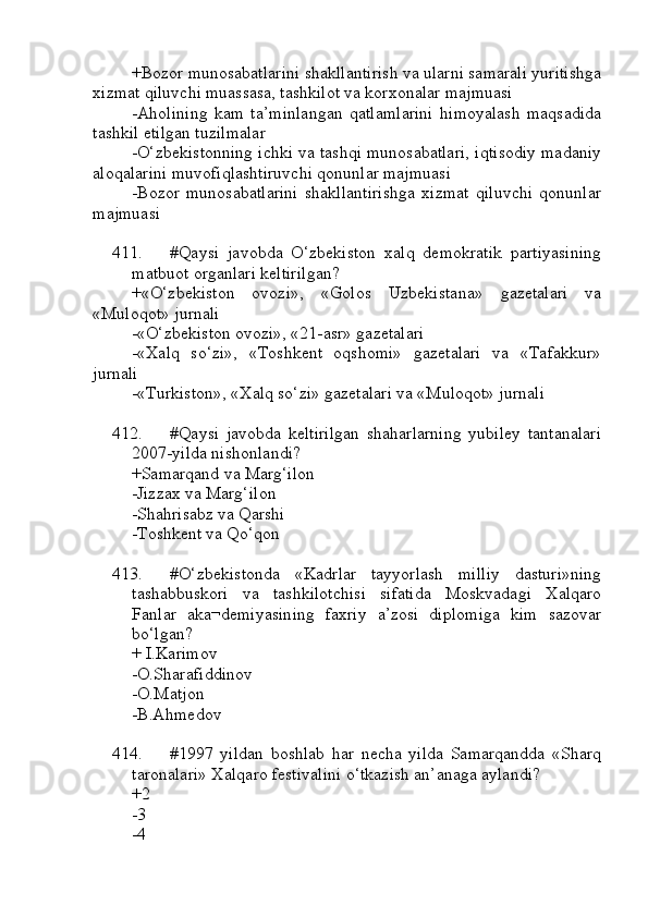 +Bozor munosabatlarini shakllantirish va ularni samarali yuritishga
xizmat qiluvchi muassasa, tashkilot va korxonalar majmuasi
-Aholining   kam   ta’minlangan   qatlamlarini   himoyalash   maqsadida
tashkil etilgan tuzilmalar
-O‘zbekistonning ichki va tashqi munosabatlari, iqtisodiy madaniy
aloqalarini muvofiqlashtiruvchi qonunlar majmuasi
-Bozor   munosabatlarini   shakllantirishga   xizmat   qiluvchi   qonunlar
majmuasi
411. #Qaysi   javobda   O‘zbekiston   xalq   demokratik   partiyasining
matbuot organlari keltirilgan?
+«O‘zbekiston   ovozi»,   «Golos   Uzbekistana»   gazetalari   va
«Muloqot» jurnali
-«O‘zbekiston ovozi», «21-asr» gazetalari
-«Xalq   so‘zi»,   «Toshkent   oqshomi»   gazetalari   va   «Tafakkur»
jurnali
-«Turkiston», «Xalq so‘zi» gazetalari va «Muloqot» jurnali
412. #Qaysi   javobda   keltirilgan   shaharlarning   yubiley   tantanalari
2007-yilda nishonlandi?
+Samarqand va Marg‘ilon
-Jizzax va Marg‘ilon
-Shahrisabz va Qarshi
-Toshkent va Qo‘qon
413. #O‘zbekistonda   «Kadrlar   tayyorlash   milliy   dasturi»ning
tashabbuskori   va   tashkilotchisi   sifatida   Moskvadagi   Xalqaro
Fanlar   aka¬demiyasining   faxriy   a’zosi   diplomiga   kim   sazovar
bo‘lgan?
+ I.Karimov
-O.Sharafiddinov
-O.Matjon
-B.Ahmedov
414. #1997   yildan   boshlab   har   necha   yilda   Samarqandda   «Sharq
taronalari» Xalqaro festivalini o‘tkazish an’anaga aylandi?
+2
-3 
-4 