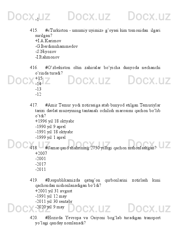 -1
415. #«Turkiston - umumiy uyimiz» g‘oyasi kim tomonidan  ilgari
surilgan?
+I.A.Karimov
-G.Berdimuhammedov
-S.Niyozov
-I.Rahmonov
416. #O‘zbekiston   oltin   zahiralar   bo‘yicha   dunyoda   nechanchi
o‘rinda turadi?
+15
-14
-13
-12
417. #Amir Temur yodi xotirasiga atab bunyod etilgan Temuriylar
tarixi davlat muzeyining tantanali ochilish marosimi qachon bo‘lib
o‘tdi?
+1996 yil 18 oktyabr
-1990 yil 9 aprel
-1991 yil 18 oktyabr
-1999 yil 1 aprel
418. #Samarqand shahrining 2750 yilligi qachon nishonlashgan?
+2007
-2001
-2017
-2011
419. #Respublikamizda   qatag‘on   qurbonlarini   xotirlash   kuni
qachondan nishonlanadigan bo‘ldi?
+2001 yil 31 avgust
-1991 yil 12 may
-2011 yil 30 sentabr
-2020 yil 9 may
420. #Hozirda   Yevropa   va   Osiyoni   bog‘lab   turadigan   transport
yo‘lagi qanday nomlanadi? 