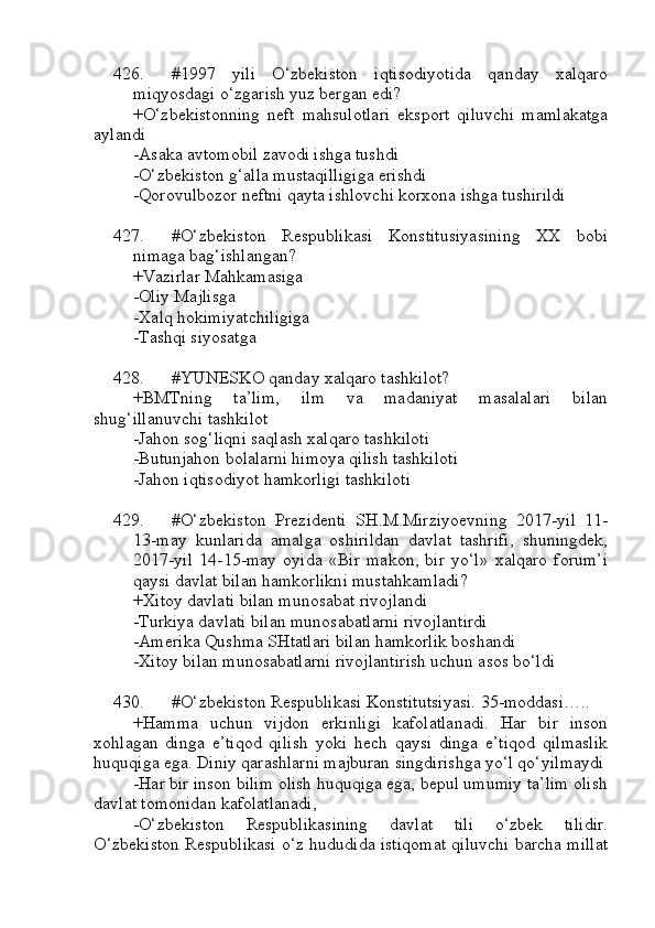 426. #1997   yili   O‘zbekiston   iqtisodiyotida   qanday   xalqaro
miqyosdagi o‘zgarish yuz bergan edi?
+O‘zbekistonning   neft   mahsulotlari   eksport   qiluvchi   mamlakatga
aylandi
-Asaka avtomobil zavodi ishga tushdi
-O‘zbekiston g‘alla mustaqilligiga erishdi
-Qorovulbozor neftni qayta ishlovchi korxona ishga tushirildi
427. #O‘zbekiston   Respublikasi   Konstitusiyasining   XX   bobi
nimaga bag‘ishlangan?
+Vazirlar Mahkamasiga
-Oliy Majlisga
-Xalq hokimiyatchiligiga
-Tashqi siyosatga
428. #YUNESKO qanday xalqaro tashkilot?
+BMTning   ta’lim,   ilm   va   madaniyat   masalalari   bilan
shug‘illanuvchi tashkilot
-Jahon sog‘liqni saqlash xalqaro tashkiloti
-Butunjahon bolalarni himoya qilish tashkiloti
-Jahon iqtisodiyot hamkorligi tashkiloti
429. #O‘zbekiston   Prezidenti   SH.M.Mirziyoevning   2017-yil   11-
13-may   kunlarida   amalga   oshirildan   davlat   tashrifi,   shuningdek,
2017-yil   14-15-may   oyida   «Bir   makon,   bir   yo‘l»   xalqaro   forum’i
qaysi davlat bilan hamkorlikni mustahkamladi?
+Xitoy davlati bilan munosabat rivojlandi
-Turkiya davlati bilan munosabatlarni rivojlantirdi
-Amerika Qushma SHtatlari bilan hamkorlik boshandi
-Xitoy bilan munosabatlarni rivojlantirish uchun asos bo‘ldi
430. #O‘zbekiston Respublikasi Konstitutsiyasi. 35-moddasi…..
+Hamma   uchun   vijdon   erkinligi   kafolatlanadi.   Har   bir   inson
xohlagan   dinga   e’tiqod   qilish   yoki   hech   qaysi   dinga   e’tiqod   qilmaslik
huquqiga ega. Diniy qarashlarni majburan singdirishga yo‘l qo‘yilmaydi
-Har bir inson bilim olish huquqiga ega, bepul umumiy ta’lim olish
davlat tomonidan kafolatlanadi,
-O‘zbekiston   Respublikasining   davlat   tili   o‘zbek   tilidir.
O‘zbekiston Respublikasi o‘z hududida istiqomat qiluvchi barcha millat 
